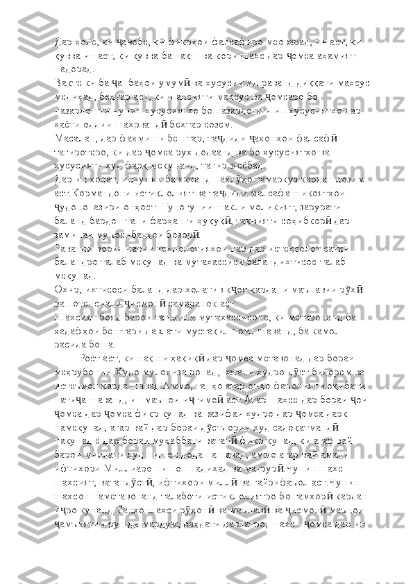 Дар ҳоле, ки  авобе, ки фикрҳои фалсафиро меоварад, ин аст, ки ҷ
қувва ин аст, ки қувва ба нақш ва кори шахс дар  омеа аҳамият 	
ҷ
надорад.
Вақте ки ба  анбаҳои умум  ва хусусии ин раванд диққати махсус 	
ҷ ӣ
медиҳад, беҳтар аст, ки шахсияти махсус ва  омеаро бо 	
ҷ
назардошти чунин хусусиятҳо бо назардошти ин хусусиятҳо дар 
ҳаёти оддии шаҳрванд  беҳтар созем.	
ӣ
Масалан, дар фаҳмиши бештар, та диди  аҳонҳои фалсаф  	
ҷ ҷ ӣ
тағиротеро, ки дар  омеа рух додаанд ва бо хусусиятҳо ва 	
ҷ
хусусияти худ фарқ мекунанд, тағир меёбад.
Дар ин ҳолат, инчунин ба якчанд паҳл ҳо тамаркуз кардан лозим 	
ӯ
аст.Кормандони истиқлолият ва та диди фалсафа шикоятҳои 	
ҷ
удонопазири онҳост. Гуногунии шакли моликият, зарурати 	
ҷ
баланд бардоштани фарҳанги ҳуқуқ , тақвияти соҳибкор  дар 	
ӣ ӣ
заминаи муносибатҳои бозор .	
ӣ
Раванди воридшавии технологияҳои нав дар истеҳсолот сатҳи 
баландро талаб мекунад ва мутахассиси баландихтисос талаб 
мекунад.
Охир, ихтисоси баланд дар ҳолати як оя кардани маънавии р ҳ  	
ҷ ӯ ӣ
ва потенсиали  исмон  самаранок аст.	
ҷ ӣ
Шахсият бояд барои ташкили мутахассисоне, ки метавонанд ба 
ҳадафҳои бештари давлати мустақил ноил шаванд, ба камол 
расида боша.
Рост аст, ки нақши ҳақиқ  дар  омеа метавонад дар бораи 	
ӣ ҷ
меҳрубонии Худо мулоҳиза ронад, ватани худро д ст бидорем ва 	
ӯ
истеъмол карда шавад.Аммо, танҳо агар онҳо фаъолияти оқибати 
нати а шаванд, ин маънои и тимо  аст.Агар шахсе дар бораи  ои 	
ҷ ҷ ӣ ҷ
омеа дар  омеа фикр кунад ва вазифаи худро дар  омеа дарк 	
ҷ ҷ ҷ
намекунад, агар вай дар бораи д стдории худ садоқатманд  	
ӯ ӣ
накунад ё дар бораи муҳаббати ватан  фикр кунад, ки агар вай 	
ӣ
барои миллати худ нишон дода нашавад, аммо агар вай амали 
ифтихори Миллиаро нишон надиҳад ва мағрур .Чунин шахс 	
ӣ
шахсият, ватанд ст , ифтихори милл  ва ғайрифаъол аст.Чунин 	
ӯ ӣ ӣ
шахсон наметавонанд талаботи истиқлолиятро бо ғамхор  кардан 	
ӣ
и ро кунанд.Танҳо шахси р ҳон  ва маънав  ва  исмон  маънои 	
ҷ ӯ ӣ ӣ ҷ ӣ
амъиятии рушди мардум, ваҳдати давлатро, шахс -  омеа дар ин 
ҷ ҷ 