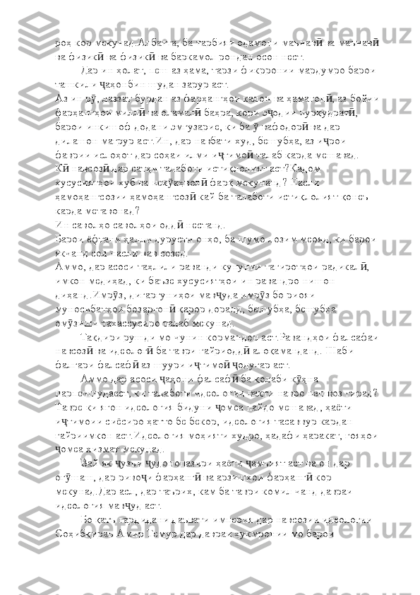 роҳ кор мекунад.Албатта, ба тарбияи одамони маънав  ва маънавӣ ӣ
ва физик  ва физик  ва баркамол рондан осон нест. 	
ӣ ӣ
Дар ин ҳолат, пеш аз ҳама, тарзи фикрронии мардумро барои 
ташкили  аҳонбин шудан зарур аст. 
ҷ
Аз ин р , лаззат бурдан аз фарҳангҳои калон ва ҳамагон , аз бойии	
ӯ ӣ
фарҳангҳои милл  ва оламал  баҳра, кори э одии пурқудрат , 	
ӣ ӣ ҷ ӣ
барои инкишоф додани эмгузарие, ки ба   вафодор  ва дар 	
ӯ ӣ
дилашон мағрур аст.Ин, дар навбати худ, бешубҳа, аз и рои 	
ҷ
фаврии ислоҳот дар соҳаи илми и тимо  талаб карда мешавад.	
ҷ ӣ
К  навсоз  дар сатҳи талаботи истиқлолият аст?Кадом 	
ӣ ӣ
хусусиятҳои хуб ва нек аҳвол  фарқ мекунанд? Насли 	
ӯ ӣ
ҳамоҳангсозии ҳамоҳангсоз  кай ба талаботи истиқлолият қонеъ 	
ӣ
карда метавонад?
Ин саволҳо саволҳои одд  нестанд. 	
ӣ
Барои ёфтани ҳалли дурусти онҳо, ба шумо лозим меояд, ки барои 
якчанд сол насли нав созед.
Аммо, дар асоси таҳлили раванди кунунии тағиротҳои радикал , 	
ӣ
имкон медиҳад, ки баъзе хусусиятҳои ин равандро нишон 
диҳанд.Имр з, дигаргуниҳои мав уда имр з бо риояи 	
ӯ ҷ ӯ
муносибатҳои бозаргон  қарор доранд, бешубҳа, бешубҳа 	
ӣ
ом зиши тахассусиро талаб мекунад.	
ӯ
Тақдири рушди мо чунин кормандон аст.Равандҳои фалсафаи
навсоз  ва идеолог  ба таври ғайриодд  алоқаманданд. Шаби 	
ӣ ӣ ӣ
фалгари фалсаф  аз шуури и тимо   одугар аст.	
ӣ ҷ ӣ ҷ
Аммо дар асоси  аҳони фалсаф  ба қолаби к ҳна 	
ҷ ӣ ӯ
парпечшудаест, ки талаботи идеологии вақти навро пешвоз гирад?
Тавре ки ягон идеология бидуни  омеа пайдо мешавад, ҳаёти 	
ҷ
и тимоии сиёсиро ҳатто бе бекор, идеология тасаввур кардан 	
ҷ
ғайриимкон аст.Идеология моҳияти худро, ҳадафи ҳаракат, ғояҳои
омеа хизмат мекунад.
ҷ
Вай як  узъи  удонопазири ҳаёти  амъият аст ва он дар 	
ҷ ҷ ҷ
оғ шаш, дар риво и фарҳанг  ва арзишҳои фарҳанг  кор 	
ӯ ҷ ӣ ӣ
мекунад.Дар асл, дар таърих, кам ба таври комил чанд давраи 
идеология мав уд аст.	
ҷ
Бо қатъ гардидани даъвати империя дар навсозии идеологии 
Соҳибқиран Амир Темур дар давраи ҳукмронии мо барои  