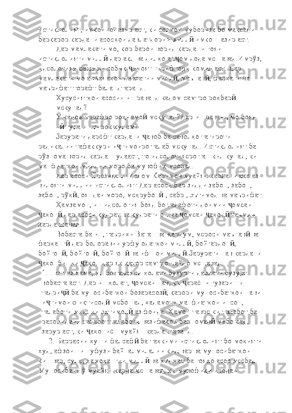 истиқлолият, имконнопазир аст, ки солҳои мубориза бо мақсади 
барқарор кардани асосҳои давлатдории милл  имконпазир аст.ӣ
Дар мамлакати мо, кор барои ворид кардани ғояи 
истиқлолияти милл  дар ақл ва дилҳо ан ом дода мешавад.Имр з, 	
ӣ ҷ ӯ
идеологияи режими собиқ  иноят гирифтори комил аст. Дар 	
ҷ
мамлакати мо анъанаҳои давлатии милл , маънав , фарҳанг ва 	
ӣ ӣ
маърифат торафт баландтаранд.
Хусусиятҳои асосии ин раванд кадом самтро роҳбар  	
ӣ
мекунад?
 кадом тарафро роҳнамо  мекунад?Дар ин раванд мо бояд 	
Ӯ ӣ
ч  гуна иштирок кунем? 
ӣ
Зарурати дарёфт кардани  авоб ба саволҳо тағироти 	
ҷ
радикалии тафаккури и тимоиро талаб мекунад. Истиқлолият ба 	
ҷ
р знома ворид карда шудааст, то идеологияеро ташкил кунад, ки 	
ӯ
манфиатҳои миллии моро ба мувофиқ меорад.
Дар асоси Президент Ислом Каримов муайян кардани яке аз 
вилояти миллии истиқлолият Дар асоси бар зидди забон, забон, 
забон, р ҳ , ояндаи моро, меҳрубон  , сабр , эътимод ва маърифат.	
ӯ ӣ ӣ
Ҳамзамон, ин идеология бояд бо талафоти доимии  омеаи 	
ҷ
аҳон  дар асоси қудрат ва қудрати он ва  омеаи  аҳон  таъмин 	
ҷ ӣ ҷ ҷ ӣ
карда шавад.
Вобаста ба ин, таърихи Ватан ва мардум, мероси маънав  ва 	
ӣ
фарҳанг  дар болоравии урфу одатҳои милл , бойгардон , 	
ӣ ӣ ӣ
бойгон , бойгон , бойгон  ва ифшои милл .Зарурати нав кардани 
ӣ ӣ ӣ ӣ
аҳонбинии  аҳон дар як қатор самтҳо пайдо мешавад:	
ҷ ҷ
1. Пеш аз ҳама, ин бо таъсиси ҳолати бузурги давлати бузург 
вобаста аст. Дар ин ҳолат,  омеаи нав, ки  араёни гузариши 	
ҷ ҷ
тадри  ба муносибатҳои бозарасоз , қарори муносибатҳои нави 	
ҷӣ ӣ
и тимоию иқтисод  мебошад, хадамоти манфиатҳои инсон, 	
ҷ ӣ
талаботи миллии эҳтимол  аз фоида. Ҳамон тавре ки талабот ба 	
ӣ
расонидани талабот талаботи вазифаҳои барномав  мебошад, 	
ӣ
зарур аст, ки  аҳониён муайян карда шаванд.	
ҷ
2. Баррасии ҳуши фалсаф  ба таҳкими истиқлолият бо моҳияти 	
ӣ
худ, афзоиши нуфузи байналмилалии кишвар ва муносибатҳои 
кишвар, сулҳ, ҳамоҳангии милл  ва хидмат ба ғояҳо асос меёбад. 	
ӣ
Муносибати   муайян карда мешавад, ки мувофиқи иродаи 	
ӯ 