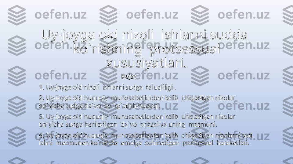 Uy-joyga oid nizoli  ishlarni sudda  
ko`rishning  protsessual 
xususiyatlari.
                                                   Reja;
1. Uy-joyga oid nizoli  ishlarni sudga  taluqliligi .
2. Uy-joyga oid huquqiy  munosabatlardan kelib  chiqadigan nizolar  
bo`yicha sudga da`vo  qo`zg`atish huquqi.
3. Uy-joyga oid huquqiy  munosabatlardan kelib  chiqadigan nizolar  
bo`yicha sudga beriladigan  da`vo  arizasi va uning  mazmuni.
4. Uy-joyga oid huquqiy  munosabatlardan kelib  chiqadigan nizolarni sud  
ishni  mazmunan ko`rishda  amalga  oshiradigan  protsesual  harakatlari. 