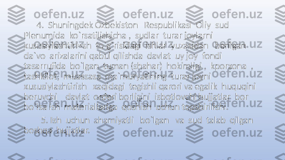        4.  Shuningdek Ozbekiston   Respublikasi  Oliy  sud  
Plenumida  ko`rsatilishicha ,  sudlar  turar joylarni   
xususiylashtiri=sh  to`g`risidagi  ishlar  yuzasidan   berilgan  
da`vo  arizalarini qabul qilishda  davlat  uy joy  fondi  
tasarrufida  bo`lgan  tuman (shahar)  hokimligi ,  kporxona  , 
tashkilot,  muassasa  ma`muryatining  turar joyni    
xususiylashtirish   xaqidagi  tegishli qarori va egalik  huquqini  
beruvchi    davlat  orderi borligini  isbotlovchi hujjatlar  bor  
bo`lsa ish  materiallariga  qoshish  uchun topshirilishi.
         5. Ish  uchun  ahamiyatli   bo`lgan   va  sud  talab  qilgan   
boshqa  hujjatlar.   