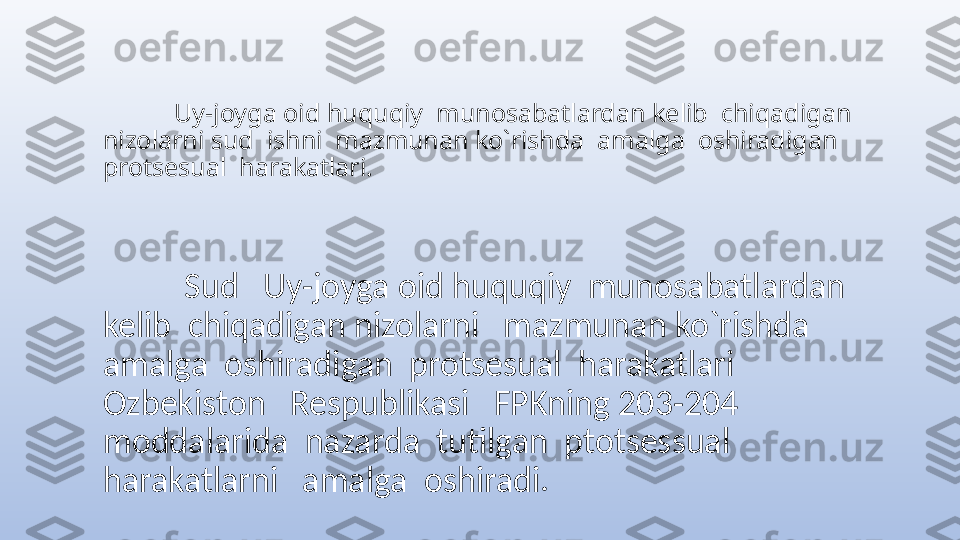             Uy-joyga oid huquqiy  munosabatlardan kelib  chiqadigan 
nizolarni sud  ishni  mazmunan ko`rishda  amalga  oshiradigan  
protsesual  harakatlari.
           Sud   Uy-joyga oid huquqiy  munosabatlardan 
kelib  chiqadigan nizolarni   mazmunan ko`rishda  
amalga  oshiradigan  protsesual  harakatlari 
Ozbekiston   Respublikasi   FPKning 203-204  
moddalarida  nazarda  tutilgan  ptotsessual   
harakatlarni   amalga  oshiradi.  