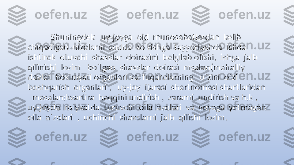          
            Shuningdek   uy-joyga  oid  munosabatlardan  kelib  
chiqadigan  nizolarni  sudda  ko`rishga  tayyorlashda  ishda  
ishtirok  etuvchi  shaxslar  doirasini  belgilab olishi,  ishga  jalb  
qilinishi  lozim   bo`lgan  shaxslar  doirasi  msalan(mahalliy  
davlat  hokimyati organlari va  fuqarolarning   o`zini  o`zi  
boshqarish  organlari ,   uy-joy  ijarasi  shartnomasi shartlaridan 
  masalan:kvartira  haqqini undirish ,  zararni  undirish va h.k ,  
uy-joyda  ro`yxatda  turuvchi  oila  azolari  va  voyaga  yetmagan 
oila  a`zolari  ,  uchinchi  shaxslarni  jalb  qilishi  lozim. 