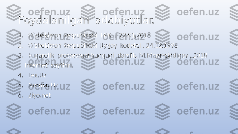 Foydalanilgan  adabiyotlar.
1. O`zbekiston Respublikasi  FPK  .  22.01.2018
2. O`zbekiston Respublikasi Uy-joy  kodeksi . 24.12.1998
3. Fuqarolik  protsessual huqquqi  darslik. M.Mamasiddiqov . 2018
     Internet  saytlari.
4. Lex.Uz
5. Norma. Uz 
6. Ziyo.net 