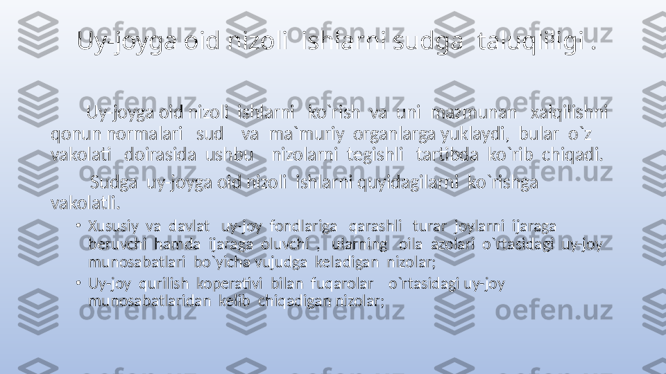      Uy-joyga oid nizoli  ishlarni sudga  taluqliligi .
         Uy-joyga oid nizoli  ishlarni   ko`rish  va  uni  mazmunan   xalqilishni  
qonun normalari     sud    va  ma`muriy  organlarga yuklaydi,  bular  o`z  
vakolati   doirasida  ushbu    nizolarni  tegishli   tartibda  ko`rib  chiqadi. 
          Sudga  uy-joyga oid nizoli  ishlarni quyidagilarni  ko`rishga  
vakolatli.
•
Xususiy  va  davlat   uy-joy  fondlariga   qarashli   turar  joylarni  ijaraga  
beruvchi  hamda  ijaraga  oluvchi  ,   ularning   oila  azolari  o`rtasidagi  uy-joy  
munosabatlari  bo`yicha vujudga  keladigan  nizolar;
•
Uy-joy  qurilish  koperativi  bilan  fuqarolar    o`rtasidagi uy-joy  
munosabatlaridan  kelib  chiqadigan nizolar;          