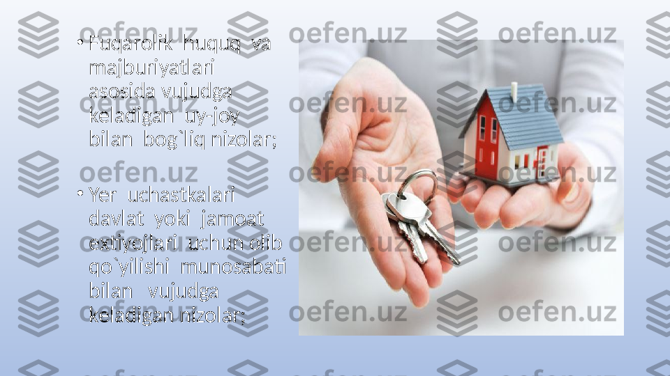 •
Fuqarolik  huquq  va 
majburiyatlari   
asosida vujudga  
keladigan  uy-joy   
bilan  bog`liq nizolar;
•
Yer  uchastkalari  
davlat  yoki  jamoat 
extiyojlari  uchun olib  
qo`yilishi  munosabati  
bilan   vujudga  
keladigan nizolar;    