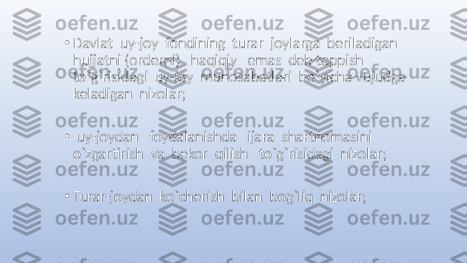 •
Davlat  uy-joy  fondining  turar  joylarga  beriladigan 
hujjatni (orderni)   haqiqiy   emas  deb toppish   
to`g`risidagi  uy-joy  munosabatlari  bo`yicha vujudga  
keladigan  nizolar;
•
  uy-joydan   foydalanishda   ijara  shartnomasini  
o`zgartirish  va  bekor  qilish   to`g`risidagi  nizolar;
•
Turar-joydan  ko`cherish  bilan  bog`liq  nizolar; 