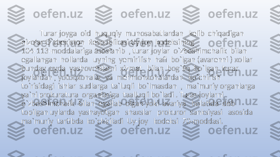            Turar-joyga  oid  huquqiy  munosabatlardan   kelib  chiqadigan  
nizolar O`zbekiston  Respublikasi Uy-joy  kodeksining                              
104-113-moddalariga asoslanib  , turar-joylar  o`zboshimchalik  bilan  
egallangan  hollarda   uyning  yemirilish  hafi  bo`lgan (avarenni ) xollar  
bunday  uyda  yashovchilarni  xizmat   bilan  bog`liq  bo`lgan  turar  
joylardan , yotoqxonalar  va  mehmonxonalardan   ko`chirish   
to`risidagi  ishlar  sudlarga  ta`luqli  bo`lmasdan  ,  ma`muriy organlarga 
ya`ni prokuratura  organlariga  taalluqli bo`ladi . Turar-joylarni  
o`zboshimchalik  bilan  egallab  olgan yoki  avariya   holatida  deb  
topilgan uylarda  yashayotgan   shaxslar   prokuror  sanksiyasi   asosida  
ma`muriy  tartibda  ko`chiriladi  Uy-joy   kodeksi  70-moddasi.  