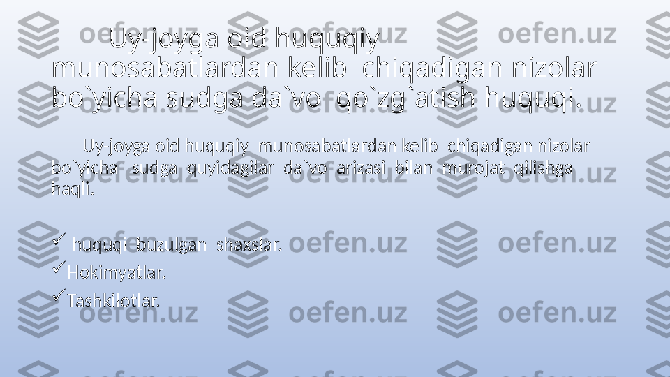          Uy-joyga oid huquqiy  
munosabatlardan kelib  chiqadigan nizolar  
bo`yicha sudga da`vo  qo`zg`atish huquqi.
        Uy-joyga oid huquqiy  munosabatlardan kelib  chiqadigan nizolar  
bo`yicha   sudga  quyidagilar  da`vo  arizasi  bilan  murojat  qilishga  
haqli.

  huquqi  buzulgan  shaxslar.

Hokimyatlar.

Tashkilotlar. 