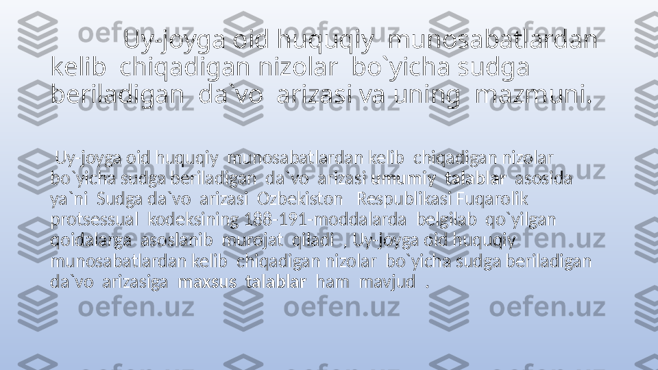             Uy-joyga oid huquqiy  munosabatlardan 
kelib  chiqadigan nizolar  bo`yicha sudga 
beriladigan  da`vo  arizasi va uning  mazmuni.
  Uy-joyga oid huquqiy  munosabatlardan kelib  chiqadigan nizolar  
bo`yicha sudga beriladigan  da`vo  arizasi  umumiy  talablar   asosida  
ya`ni  Sudga da`vo  arizasi  Ozbekiston   Respublikasi Fuqarolik 
protsessual  kodeksining 188-191-moddalarda  belgilab  qo`yilgan  
qoidalarga  asoslanib  murojat  qiladi  , Uy-joyga oid huquqiy  
munosabatlardan kelib  chiqadigan nizolar  bo`yicha sudga beriladigan  
da`vo  arizasiga   maxsus  talablar   ham  mavjud  . 