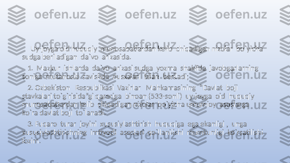       Uy-joyga oid huquqiy  munosabatlardan kelib  chiqadigan nizolar  bo`yicha 
sudga beriladigan  da`vo  arizasida.
    1.  Mazkur  ishlarda  da`vo  arizasi sudga  yozma  shakilda  javobgarlarning  
soniga  mutanosib  ravishda  nusxalari  bilan  beriladi;
    2. Ozbekiston   Respublikasi  Vazirlar   Mahkamasining  “Davlat  boji   
stavkalari to`g`risida”gi qaroriga  binoan (533-sonli)  uy-joyga  oid  huquqiy  
munosabatlardan kelib  chiqadigan nizolar  bo`yicha umumioy  asoslarga  
ko`ra davlat boji  to`lanadi.
    3. Fuqaro  turar  joyini  xususiylashtirish  huquqiga  ega ekanligi ,  unga 
xususiylashtirishning  imtiyozli  asoslari  qo`llanilishi  mumkunligi  ko`rsatilishi 
lozim.  