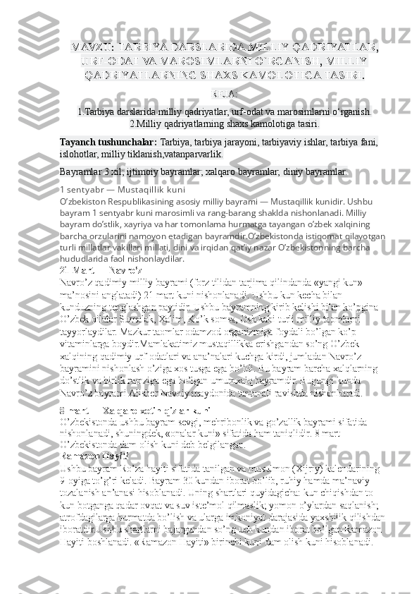 MAVZU:  TARBIYA DARSLARIDA MILLIY QADRIYATLAR,
URF-ODAT VA MAROSIMLARNI O`RGANISH, MILLIY
QADRIYATLARNING SHAXS KAMOLOTIGA TASIRI .
REJA:
1.Tarbiya darslarida milliy qadriyatlar, urf-odat va marosimlarni o‘rganish.
2.Milliy qadriyatlarning shaxs kamolotiga tasiri.
Tayanch tushunchalar:   Tarbiya, tarbiya jarayoni, tarbiyaviy ishlar, tarbiya fani, 
islohotlar, milliy tiklanish,vatanparvarlik.
Bayramlar 3 xil; ijtimoiy bayramlar; xalqaro bayramlar; diniy bayramlar.
1 sent y abr — Must aqi ll i k  k uni
O’zbekiston Respublikasining asosiy milliy bayrami — Mustaqillik kunidir. Ushbu 
bayram 1 sentyabr kuni marosimli va rang-barang shaklda nishonlanadi. Milliy 
bayram do’stlik, xayriya va har tomonlama hurmatga tayangan o’zbek xalqining 
barcha orzularini namoyon etadigan bayramdir.O’zbekistonda istiqomat qilayotgan 
turli millatlar vakillari millati, dini va irqidan qat’iy nazar O’zbekistonning barcha 
hududlarida faol nishonlaydilar.
21 Mart — Navro’z
Navro’z qadimiy milliy bayrami (forz tilidan tarjima qilindanda «yangi kun» 
ma’nosini anglatadi) 21 mart kuni nishonlanadi. Ushbu kun kecha bilan 
kunduzning tenglashgan paytidir. Ushbu bayramning kirib kelishi bilan ko’pgina 
O’zbek oilalar Sumalak, Xalim, Ko’k somsa, Osh kabi turli milliy taomlarni 
tayyorlaydilar. Mazkur taomlar odamzod organizmiga foydali bo’lgan ko’p 
vitaminlarga boydir.Mamlakatimiz mustaqillikka erishgandan so’ng O’zbek 
xalqining qadimiy urf-odatlari va ana’nalari kuchga kirdi, jumladan Navro’z 
bayramini nishonlash o’ziga xos tusga ega bo’ldi. Bu bayram barcha xalqlarning 
do’stlik va birlik ramziga ega bo’lgan umumxalq bayramdir. Bugungi kunda 
Navro’z bayrami Alisher Navoiy maydonida tantanali ravishda nishonlanadi.
8 mart — Xalqaro xotin-qizlar kuni
O’zbekistonda ushbu bayram sevgi, mehribonlik va go’zallik bayrami sifatida 
nishonlanadi, shuningdek, «onalar kuni» sifatida ham taniqlidir. 8 mart 
O’zbekistonda dam olish kuni deb belgilangan.
Ramazon Hayiti
Ushbu bayram Ro’za hayiti sifatida tanilgan va musulmon (Xijriy) kalendarining 
9-oyiga to’g’ri keladi. Bayram 30 kundan iborat bo’lib, ruhiy hamda ma’naviy 
tozalanish an’anasi hisoblanadi. Uning shartlari quyidagicha: kun chiqishdan to 
kun botganga qadar ovqat va suv iste’mol qilmaslik; yomon o’ylardan saqlanish; 
atrofdagilarga hurmatda bo’lish va ularga imkoniyat darajasida yaxshilik qilishdan 
iboratdir.Ushbu shartlarni bajargandan so’ng uch kundan iborat bo’lgan Ramazon 
Hayiti boshlanadi. «Ramazon Hayiti» birinchi kuni dam olish kuni hisoblanadi. 