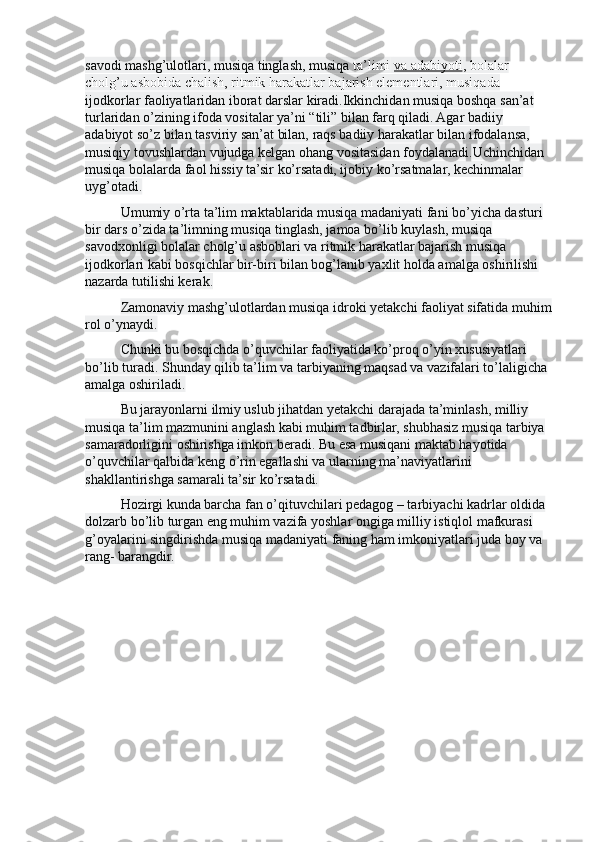 savodi mashg’ulotlari, musiqa tinglash, musiqa  ta’limi   va adabiyoti , bolalar 
cholg’u asbobida chalish, ritmik harakatlar bajarish elementlari, musiqada 
ijodkorlar faoliyatlaridan iborat darslar kiradi.Ikkinchidan musiqa boshqa san’at 
turlaridan o’zining ifoda vositalar ya’ni “tili” bilan farq qiladi. Agar badiiy 
adabiyot so’z bilan tasviriy san’at bilan, raqs badiiy harakatlar bilan ifodalansa, 
musiqiy tovushlardan vujudga kelgan ohang vositasidan foydalanadi.Uchinchidan 
musiqa bolalarda faol hissiy ta’sir ko’rsatadi, ijobiy ko’rsatmalar, kechinmalar 
uyg’otadi.
Umumiy o’rta ta’lim maktablarida musiqa madaniyati fani bo’yicha dasturi 
bir dars o’zida ta’limning musiqa tinglash, jamoa bo’lib kuylash, musiqa 
savodxonligi bolalar cholg’u asboblari va ritmik harakatlar bajarish musiqa 
ijodkorlari kabi bosqichlar bir-biri bilan bog’lanib yaxlit holda amalga oshirilishi 
nazarda tutilishi kerak.
Zamonaviy mashg’ulotlardan musiqa idroki yetakchi faoliyat sifatida muhim
rol o’ynaydi.
Chunki bu bosqichda o’quvchilar faoliyatida ko’proq o’yin xususiyatlari 
bo’lib turadi. Shunday qilib ta’lim va tarbiyaning maqsad va vazifalari to’laligicha 
amalga oshiriladi.
Bu jarayonlarni ilmiy uslub jihatdan yetakchi darajada ta’minlash, milliy 
musiqa ta’lim mazmunini anglash kabi muhim tadbirlar, shubhasiz musiqa tarbiya 
samaradorligini oshirishga imkon beradi. Bu esa musiqani maktab hayotida 
o’quvchilar qalbida keng o’rin egallashi va ularning ma’naviyatlarini 
shakllantirishga samarali ta’sir ko’rsatadi.
Hozirgi kunda barcha fan o’qituvchilari pedagog – tarbiyachi kadrlar oldida 
dolzarb bo’lib turgan eng muhim vazifa yoshlar ongiga milliy istiqlol mafkurasi 
g’oyalarini singdirishda musiqa madaniyati faning ham imkoniyatlari juda boy va 
rang- barangdir. 