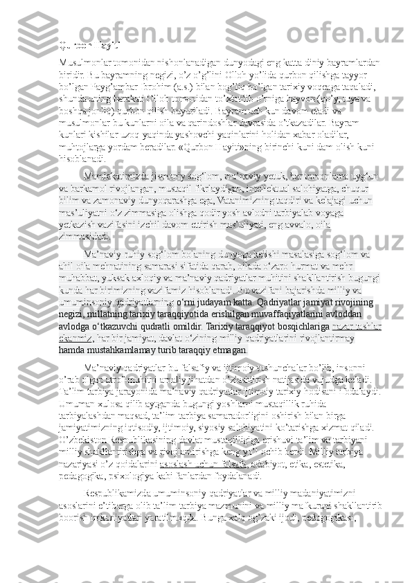 Qurbon Hayiti
Musulmonlar tomonidan nishonlanadigan dunyodagi eng katta diniy bayramlardan 
biridir. Bu bayramning negizi, o’z o’g’lini Olloh yo’lida qurbon qilishga tayyor 
bo’lgan Payg’ambar Ibrohim (a.s.) bilan bog’liq bo’lgan tarixiy voqeaga taqaladi, 
shunda uning harakati Olloh tomonidan to’xtatilib o’rniga hayvon (qo’y, tuya va 
boshqa jonliq) qurbon qilish buyuriladi. Bayram uch kun davom etadi va 
musulmonlar bu kunlarni oila va qarindoshlar davrasida o’tkazadilar. Bayram 
kunlari kishilar uzoq-yaqinda yashovchi yaqinlarini holidan xabar oladilar, 
muhtojlarga yordam beradilar. «Qurbon Hayiti»ning birinchi kuni dam olish kuni 
hisoblanadi.
Mamlakatimizda jismoniy sog‘lom, ma’naviy y е tuk, har tomonlama uyg‘un 
va barkamol rivojlangan, mustaqil fikrlaydigan, intellektual salohiyatga, chuqur 
bilim va zamonaviy dunyoqarashga ega, Vatanimizning taqdiri va kelajagi uchun 
mas’uliyatni o‘z zimmasiga olishga qodir yosh avlodni tarbiyalab voyaga 
y е tkazish vazifasini izchil davom ettirish mas’uliyati, eng avvalo, oila 
zimmasidadi.
Ma’naviy-ruhiy sog‘lom bolaning dunyoga kelishi masalasiga sog‘lom va 
ahil oila mehnatining samarasi sifatida qarab, oilada o‘zaro hurmat va mehr-
muhabbat, yuksak axloqiy va ma’naviy qadriyatlar muhitini shakllantirish bugungi 
kunda har birimizning vazifamiz hisoblanadi. Bu vazifani bajarishda milliy va 
umuminsoniy qadriyatlarning  o‘rni judayam katta. Qadriyatlar jamiyat rivojining 
negizi, millatning tarixiy taraqqiyotida erishilgan muvaffaqiyatlarini avloddan 
avlodga o‘tkazuvchi qudratli omildir. Tarixiy taraqqiyot bosqichlariga   nazar tashlar
ekanmiz , har bir jamiyat, davlat o‘zining milliy qadriyatlarini rivojlantirmay  
hamda mustahkamlamay turib taraqqiy etmagan.
Ma’naviy qadriyatlar-bu falsafiy va ijtimoiy tushunchalar bo’lib, insonni 
o’rab olgan atrof-muhitni amaliy jihatdan o’zlashtirish natijasida vujudga keladi. 
Ta’lim tarbiya jarayonida ma’naviy qadriyatlar ijtimoiy tarixiy hodisani ifodalaydi.
Umuman xulosa qilib aytganda bugungi yoshlarni mustaqillik ruhida 
tarbiyalashdan maqsad, ta’lim-tarbiya samaradorligini oshirish bilan birga 
jamiyatimizning iqtisodiy, ijtimoiy, siyosiy salohiyatini ko’tarishga xizmat qiladi. 
O’zbekiston Respublikasining davlat mustaqilligiga erishuvi ta’lim va tarbiyani 
milliy shakllantirishga va rivojlantirishga keng yo’l ochib berdi. Milliy tarbiya 
nazariyasi o’z qoidalarini   asoslash uchun falsafa , adabiyot, etika, estetika, 
pedagogika, psixologiya kabi fanlardan foydalanadi.
Respublikamizda umuminsoniy qadriyatlar va milliy madaniyatimizni 
asoslarini e’tiborga olib ta’lim-tarbiya mazmunini va milliy mafkurani shakllantirib
boorish imkoniyatlari yaratilmoqda. Bunga xalq og’zaki ijodi, pedogogikasi,  