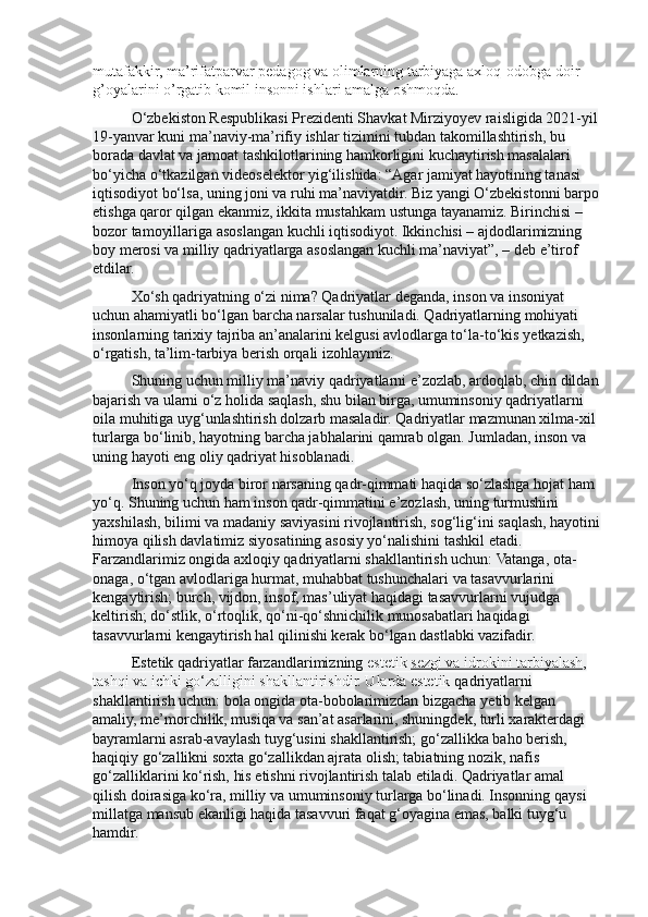 mutafakkir, ma’rifatparvar pedagog va olimlarning tarbiyaga axloq-odobga doir 
g’oyalarini o’rgatib komil insonni ishlari amalga oshmoqda.
O‘zbekiston Respublikasi Prezidenti Shavkat Mirziyoyev raisligida 2021-yil 
19-yanvar kuni ma’naviy-ma’rifiy ishlar tizimini tubdan takomillashtirish, bu 
borada davlat va jamoat tashkilotlarining hamkorligini kuchaytirish masalalari 
bo‘yicha o‘tkazilgan videoselektor yig‘ilishida: “Agar jamiyat hayotining tanasi 
iqtisodiyot bo‘lsa, uning joni va ruhi ma’naviyatdir. Biz yangi O‘zbekistonni barpo
etishga qaror qilgan ekanmiz, ikkita mustahkam ustunga tayanamiz. Birinchisi – 
bozor tamoyillariga asoslangan kuchli iqtisodiyot. Ikkinchisi – ajdodlarimizning 
boy merosi va milliy qadriyatlarga asoslangan kuchli ma’naviyat”, – deb e’tirof 
etdilar. 
Xo‘sh qadriyatning o‘zi nima? Qadriyatlar deganda, inson va insoniyat 
uchun ahamiyatli bo‘lgan barcha narsalar tushuniladi. Qadriyatlarning mohiyati 
insonlarning tarixiy tajriba an’analarini kelgusi avlodlarga to‘la-to‘kis y е tkazish, 
o‘rgatish, ta’lim-tarbiya berish orqali izohlaymiz.
Shuning uchun milliy ma’naviy qadriyatlarni e’zozlab, ardoqlab, chin dildan
bajarish va ularni o‘z holida saqlash, shu bilan birga, umuminsoniy qadriyatlarni 
oila muhitiga uyg‘unlashtirish dolzarb masaladir. Qadriyatlar mazmunan xilma-xil 
turlarga bo‘linib, hayotning barcha jabhalarini qamrab olgan. Jumladan, inson va 
uning hayoti eng oliy qadriyat hisoblanadi.
Inson yo‘q joyda biror narsaning qadr-qimmati haqida so‘zlashga hojat ham 
yo‘q. Shuning uchun ham inson qadr-qimmatini e’zozlash, uning turmushini 
yaxshilash, bilimi va madaniy saviyasini rivojlantirish, sog‘lig‘ini saqlash, hayotini
himoya qilish davlatimiz siyosatining asosiy yo‘nalishini tashkil etadi. 
Farzandlarimiz ongida axloqiy qadriyatlarni shakllantirish uchun: Vatanga, ota-
onaga, o‘tgan avlodlariga hurmat, muhabbat tushunchalari va tasavvurlarini 
kengaytirish; burch, vijdon, insof, mas’uliyat haqidagi tasavvurlarni vujudga 
keltirish; do‘stlik, o‘rtoqlik, qo‘ni-qo‘shnichilik munosabatlari haqidagi 
tasavvurlarni kengaytirish hal qilinishi kerak bo‘lgan dastlabki vazifadir.
Estetik qadriyatlar farzandlarimizning  estetik   sezgi va idrokini tarbiyalash , 
tashqi va ichki go‘zalligini shakllantirishdir. Ularda estetik  qadriyatlarni 
shakllantirish uchun: bola ongida ota-bobolarimizdan bizgacha y е tib kelgan 
amaliy, me’morchilik, musiqa va san’at asarlarini, shuningdek, turli xarakterdagi 
bayramlarni asrab-avaylash tuyg‘usini shakllantirish; go‘zallikka baho berish, 
haqiqiy go‘zallikni soxta go‘zallikdan ajrata olish; tabiatning nozik, nafis 
go‘zalliklarini ko‘rish, his etishni rivojlantirish talab etiladi. Qadriyatlar amal 
qilish doirasiga ko‘ra, milliy va umuminsoniy turlarga bo‘linadi. Insonning qaysi 
millatga mansub ekanligi haqida tasavvuri faqat g‘oyagina emas, balki tuyg‘u 
hamdir. 