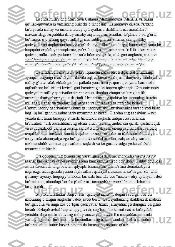 Insonda milliy ong Marufova Gulnora Maxmudovna, Mahalla va oilani 
qo‘llab-quvvatlash vazirining birinchi o‘rinbosari “Zamonaviy oilada, farzand 
tarbiyasida milliy va umuminsoniy qadriyatlarni shakllantirish masalalari” 
mavzusidagi respublika ilmiy-amaliy anjumani materiallari to‘plami 5 va g‘urur 
bo‘lmasa, u o‘zining qaysi millatga mansubligini his etmasa, uning milliy 
qadriyatlarini anglashini tasavvur qilish qiyin. Shu bilan birga, hammamiz yana bir
haqiqatni anglab y е tmoqdamiz, ya’ni faqatgina chinakam ma’rifatli odam inson 
qadrini, millat qadriyatlarini, bir so‘z bilan aytganda, o‘zligini anglashi,  erkin   va 
ozod jamiyatda yashashi , mustaqil davlatimizning jahon hamjamiyatida o‘ziga 
munosib obro‘li o‘rin egallashi uchun fidoyilik bilan kurashishi mumkin.
Qadimdan bir ma’naviy ruhiy iqlimdan nafas olib kelgan xalqimizning, 
ayniqsa, bugungi mas’uliyatli davrda aql, zakovat va shijoat, dunyoviy salohiyat va
milliy g‘urur talab etiladigan bir pallada yana ham yaqinroq va yana ham mehr 
oqibatliroq bo‘lishlari lozimligini hayotning o‘zi taqozo qilmoqda. Umuminsoniy 
qadriyatlar milliy qadriyatlardan mazmun jihatdan chuqur va keng bo‘lib, 
umumbashariy ahamiyat kasb etadi. Umuminsoniy qadriyatlar jahondagi barcha 
millatlar, elatlar va xalqlarning maqsad va intilishlariga muvofiq keladi. 
Umuminsoniy qadriyatlar turkumiga insoniyat sivilizatsiyasining taraqqiyoti bilan 
bog‘liq bo‘lgan umumbashariy muammolar kiradi. Ulardan eng asosiylari – y е r 
yuzida ilm fanni taraqqiy ettirish, tinchlikni saqlash, xalqaro xavfsizlikni 
ta’minlash, turli kasalliklarning oldini olish, tabiatni muhofaza qilish, qashshoqlik 
va savodsizlikka barham berish, sanoat xomashyosi, energiya manbalari va oziq 
ovqat bilan ta’minlash, koinot va jahon okeani resurslarini o‘zlashtirish, dunyo 
miqyosida ahamiyatga ega bo‘lgan nodir san’at asarlari, xalq amaliy san’ati, 
me’morchilik va musiqiy asarlarni saqlash va kelgusi avlodga y е tkazish kabi 
muammolar kiradi.
Ota-bobolarimiz tomonidan yaratilgan badiiy, me’morchilik va ma’naviy 
asarlar har qanday dur-u javohirlardan ham qimmatliroq boylikdir. Ushbu boyliklar
asrlar davomida unga xizmat qilyapti. Eramizdan oldin Afina demokratiyasi 
inqirozga uchraganida yunon faylasuflari qadriyat masalasini ko‘targan edi. Ular 
ijtimoiy-siyosiy, huquqiy tafakkur tarixida birinchi bor “inson – oliy qadriyat”, deb
ko‘rsatdilar, olamdagi barcha jihatlarni “insoniylik mezoni” bilan o‘lchashni 
targ‘ib etdi.
Buyuk mutafakkir Suqrot esa “qadriyat nima?”, degan savolga “har bir 
insonning o‘zligini anglashi”, deb javob berdi. Qadriyatlarning shakllanish makoni
bo‘lgan oila va unga xos bo‘lgan qadriyatlar tizimi jamiyatning kelajagini belgilab 
beradi. Kelajak avlod haqida qayg‘urish, sog‘lom, barkamol naslni tarbiyalab 
y е tishtirishga intilish bizning milliy xususiyatimizdir. Bu muqaddas zaminda 
yashayotgan har bir inson o‘z farzandlarining baxt-u saodati, fazl-u kamolini 
ko‘rish uchun butun hayoti davomida kurashadi, mehnat qiladi. 