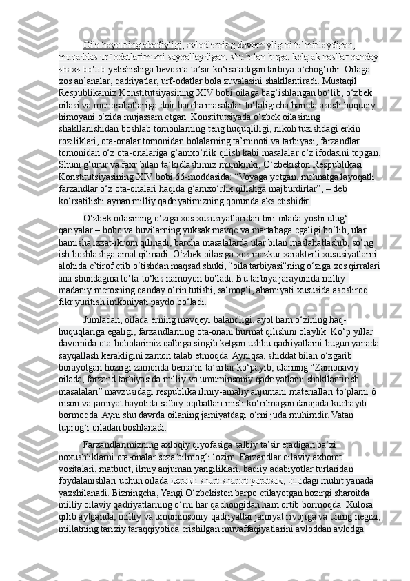 Oila hayotning abadiyligi , avlodlarning davomiyligini ta’minlaydigan, 
muqaddas urf odatlarimizni sayqallaydigan, shu bilan birga, kelajak nasllar qanday
shaxs bo‘lib y е tishishiga bevosita ta’sir ko‘rsatadigan tarbiya o‘chog‘idir. Oilaga 
xos an’analar, qadriyatlar, urf-odatlar bola zuvalasini shakllantiradi. Mustaqil 
Respublikamiz Konstitutsiyasining XIV bobi  o ilaga bag‘ishlangan bo‘lib, o‘zbek 
oilasi va munosabatlariga doir barcha masalalar to‘laligicha hamda asosli huquqiy 
himoyani o‘zida mujassam etgan. Konstitutsiyada o‘zbek oilasining 
shakllanishidan boshlab tomonlarning teng huquqliligi, nikoh tuzishdagi erkin 
roziliklari, ota-onalar tomonidan bolalarning ta’minoti va tarbiyasi, farzandlar 
tomonidan o‘z ota-onalariga g‘amxo‘rlik qilish kabi masalalar o‘z ifodasini topgan.
Shuni g‘urur va faxr bilan ta’kidlashimiz mumkinki, O‘zbekiston Respublikasi 
Konstitutsiyasining XIV bobi 66-moddasida: “Voyaga y е tgan, mehnatga layoqatli 
farzandlar o‘z ota-onalari haqida g‘amxo‘rlik qilishga majburdirlar”, – deb 
ko‘rsatilishi aynan milliy qadriyatimizning qonunda aks etishidir.
O‘zbek oilasining o‘ziga xos xususiyatlaridan biri oilada yoshi ulug‘ 
qariyalar – bobo va buvilarning yuksak mavqe va martabaga egaligi bo‘lib, ular 
hamisha izzat-ikrom qilinadi, barcha masalalarda ular bilan maslahatlashib, so‘ng 
ish boshlashga amal qilinadi. O‘zbek oilasiga xos mazkur xarakterli xususiyatlarni 
alohida e’tirof etib o‘tishdan maqsad shuki, “oila tarbiyasi”ning o‘ziga xos qirralari
ana shundagina to‘la-to‘kis namoyon bo‘ladi. Bu tarbiya jarayonida milliy-
madaniy merosning qanday o‘rin tutishi, salmog‘i, ahamiyati xususida asosliroq 
fikr yuritish imkoniyati paydo bo‘ladi.
Jumladan, oilada erning mavqeyi balandligi, ayol ham o‘zining haq-
huquqlariga egaligi, farzandlarning ota-onani hurmat qilishini olaylik. Ko‘p yillar 
davomida ota-bobolarimiz qalbiga singib ketgan ushbu qadriyatlarni bugun yanada
sayqallash kerakligini zamon talab etmoqda. Ayniqsa, shiddat bilan o‘zgarib 
borayotgan hozirgi zamonda bema’ni ta’sirlar ko‘payib, ularning “Zamonaviy 
oilada, farzand tarbiyasida milliy va umuminsoniy qadriyatlarni shakllantirish 
masalalari” mavzusidagi respublika ilmiy-amaliy anjumani materiallari to‘plami 6 
inson va jamiyat hayotida salbiy oqibatlari misli ko‘rilmagan darajada kuchayib 
bormoqda. Ayni shu davrda oilaning jamiyatdagi o‘rni juda muhimdir. Vatan 
tuprog‘i oiladan boshlanadi.
Farzandlarimizning axloqiy qiyofasiga salbiy ta’sir etadigan ba’zi 
noxushliklarni ota-onalar seza bilmog‘i lozim. Farzandlar oilaviy axborot 
vositalari, matbuot, ilmiy anjuman yangiliklari, badiiy adabiyotlar turlaridan 
foydalanishlari uchun oilada   kerakli shart-sharoit yaratsak , oila dagi muhit yanada 
yaxshilanadi. Bizningcha, Yangi O‘zbekiston barpo etilayotgan hozirgi sharoitda 
milliy oilaviy qadriyatlarning o‘rni har qachongidan ham ortib bormoqda. Xulosa 
qilib aytganda, milliy va umuminsoniy qadriyatlar jamiyat rivojiga va uning negizi,
millatning tarixiy taraqqiyotida erishilgan muvaffaqiyatlarini avloddan avlodga  