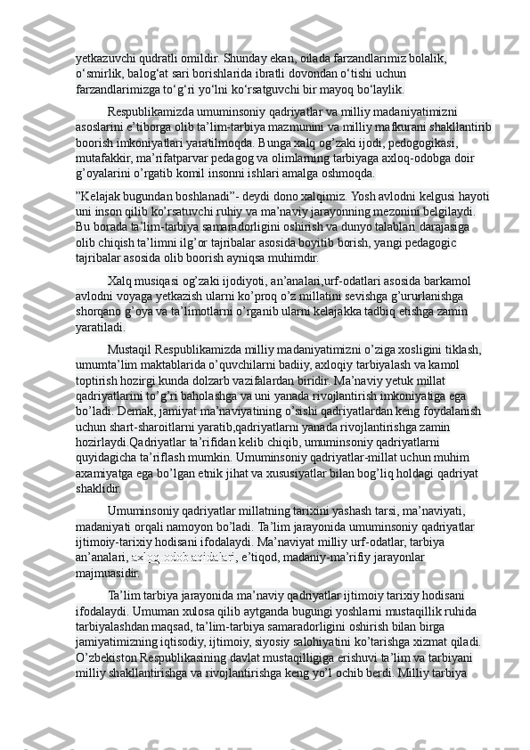 y е tkazuvchi qudratli omildir. Shunday ekan, oilada farzandlarimiz bolalik, 
o‘smirlik, balog‘at sari borishlarida ibratli dovondan o‘tishi uchun 
farzandlarimizga to‘g‘ri yo‘lni ko‘rsatguvchi bir mayoq bo‘laylik.
Respublikamizda umuminsoniy qadriyatlar va milliy madaniyatimizni 
asoslarini e’tiborga olib ta’lim-tarbiya mazmunini va milliy mafkurani shakllantirib
boorish imkoniyatlari yaratilmoqda. Bunga xalq og’zaki ijodi, pedogogikasi, 
mutafakkir, ma’rifatparvar pedagog va olimlarning tarbiyaga axloq-odobga doir 
g’oyalarini o’rgatib komil insonni ishlari amalga oshmoqda.
”Kelajak bugundan boshlanadi”- deydi dono xalqimiz. Yosh avlodni kelgusi hayoti
uni inson qilib ko’rsatuvchi ruhiy va ma’naviy jarayonning mezonini belgilaydi. 
Bu borada ta’lim-tarbiya samaradorligini oshirish va dunyo talablari darajasiga 
olib chiqish ta’limni ilg’or tajribalar asosida boyitib borish, yangi pedagogic 
tajribalar asosida olib boorish ayniqsa muhimdir.
Xalq musiqasi og’zaki ijodiyoti, an’analari,urf-odatlari asosida barkamol 
avlodni voyaga yetkazish ularni ko’proq o’z millatini sevishga g’ururlanishga 
shorqano g’oya va ta’limotlarni o’rganib ularni kelajakka tadbiq etishga zamin 
yaratiladi.
Mustaqil Respublikamizda milliy madaniyatimizni o’ziga xosligini tiklash, 
umumta’lim maktablarida o’quvchilarni badiiy, axloqiy tarbiyalash va kamol 
toptirish hozirgi kunda dolzarb vazifalardan biridir. Ma’naviy yetuk millat 
qadriyatlarini to’g’ri baholashga va uni yanada rivojlantirish imkoniyatiga ega 
bo’ladi. Demak, jamiyat ma’naviyatining o’sishi qadriyatlardan keng foydalanish 
uchun shart-sharoitlarni yaratib,qadriyatlarni yanada rivojlantirishga zamin 
hozirlaydi.Qadriyatlar ta’rifidan kelib chiqib, umuminsoniy qadriyatlarni 
quyidagicha ta’riflash mumkin. Umuminsoniy qadriyatlar-millat uchun muhim 
axamiyatga ega bo’lgan etnik jihat va xususiyatlar bilan bog’liq holdagi qadriyat 
shaklidir.
Umuminsoniy qadriyatlar millatning tarixini yashash tarsi, ma’naviyati, 
madaniyati orqali namoyon bo’ladi. Ta’lim jarayonida umuminsoniy qadriyatlar 
ijtimoiy-tarixiy hodisani ifodalaydi. Ma’naviyat milliy urf-odatlar, tarbiya 
an’analari ,   axloq-odob aqidalari , e’tiqod, madaniy-ma’rifiy jarayonlar 
majmuasidir.
Ta’lim tarbiya jarayonida ma’naviy qadriyatlar ijtimoiy tarixiy hodisani 
ifodalaydi. Umuman xulosa qilib aytganda bugungi yoshlarni mustaqillik ruhida 
tarbiyalashdan maqsad, ta’lim-tarbiya samaradorligini oshirish bilan birga 
jamiyatimizning iqtisodiy, ijtimoiy, siyosiy salohiyatini ko’tarishga xizmat qiladi. 
O’zbekiston Respublikasining davlat mustaqilligiga erishuvi ta’lim va tarbiyani 
milliy shakllantirishga va rivojlantirishga keng yo’l ochib berdi. Milliy tarbiya  