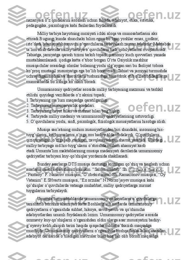 nazariyasi o’z qoidalarini asoslash uchun falsafa, adabiyot, etika, estetika, 
pedagogika, psixologiya kabi fanlardan foydalanadi.
Milliy tarbiya hayotning moxiyati ichki aloqa va munosabatlarini aks 
ettiradi.Bugungi kunda shunchaki bilim egasi bo’lgan yoshlar emas, ijodkor, 
iste’dodi bilan ajralib turuvchi o’quvchilarni tarbiyalash zamon talabidir. Maktabda
ta’lim olish davrida milliy tarbiya o’quvchilarni turli qobilyatlarini rivojlantiradi. 
Tabiatga, jamiyatga qarash tizimi tarkib topadi, jismoniy kuch quvvatlari yanada 
mustahkamlanadi. ijodiga katta e’tibor bergan O’rta Osiyolik mashhur 
musiqachilar orasidagi olimlar bolaning yoshi ulg’aygan sari bu faoliyat tobora 
ko’proq mustaqil xususiyatga ega bo’lib boraveradi. Tabiat va jamiyat turmushda 
uchraydigan hodisa va sharoitlarni tushunishga ham idrok etib o’z atrofidagilarga 
munosabatda bo’lishiga ko’nikib boradi.
Umuminsoniy qadriyatlar asosida milliy tarbiyaning mazmuni va tashkil 
etilishi quyidagi vazifalarda o’z aksini topadi;
1.Tarbiyaning ma’lum maqsadga qaratilganligi.
2. Tarbiyaning insonparvarlik qoidalari.
3. Tarbiyaning hayot bilan va mehnat bilan bog’liqligi.
4. Tarbiyada milliy madaniy va umuminsoniy qadriyatlarining ustuvorligi.
5. O’quvchilarni yoshi, sinfi, psixologik, fiziologik xususiyatlarini hisobga olish.
Musiqa san’atining muhim xususiyatlaridan biri shundaki, insonning his- 
tuyg’ularini, kechinmalarini o’ziga xos badiiy tilda ifodalaydi. O’quvchilarni 
qiziqtiradigan, o’ziga jalb etadigan, zavqlantiradigan sharoit yaratadi. Ulardagi 
milliy tarbiyaga oid his-tuyg’ularni o’stirishda muhim ahamiyat kasb 
etadi.Umumta’lim maktablarining musiqa madaniyati darslarida umuminsoniy 
qadriyatlar tarbiyasi kuy-qo’shiqlar yordamida shakllanadi.
Bunday asarlarga DTS musiqa dasturiga kiritilgan qo’shiq va tinglash uchun 
asarlarni misol keltirishimiz mumkin. “Salom maktab” Sh .   Yormatov musiqasi , 
“Paxtaoy” F. Nazarov musiqasi,”O’zbekistonim” Sh. Ramazonov musiqasi, “Oy 
Vatanim” E.SHvarts musiqasi, “Ex orzular” N.Norxo’jayev musiqasi kabi 
qo’shiqlar o’quvchilarda vatanga muhabbat, milliy qadriyatlarga xurmat 
tuygularini tarbiyalaydi.
Umumta’lim maktablarida umuminsoniy qadriyatlarni o’quvchilarga 
tanishtirib borishni ahamiyati katta.Boshlang’ich sinflarda umuminsoniy 
qadriyatlarni o’rganishda suhbat, hikoya, savol-javob va qo’shimcha 
adabiyotlardan unumli foydalanish lozim. Umuminsoniy qadriyatlar asosida 
ommaviy kuy-qo’shiqlarni o’rganishdan oldin ularga asar xususiyatini badiiy-
g’oyaviy kelib chiqish tarixi haqida qisqacha suhbat o’tkazish maqsadga 
muofiqdir. Umuminsoniy qadriyatlarni o’rganishda boshqa fanlar bilan, masalan, 
adabiyot darslarida o’tiladigan mavzular bilan bog’lab olib borish maqsadga  