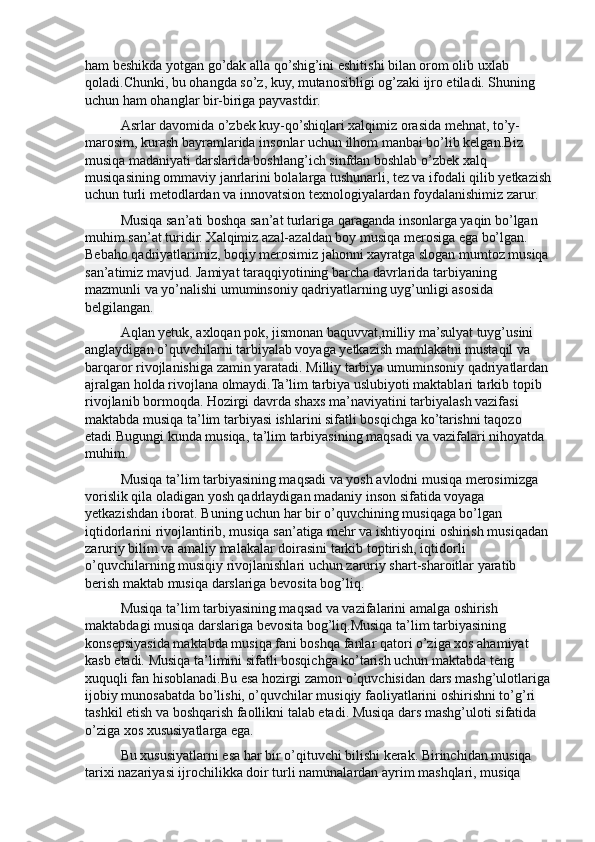 ham beshikda yotgan go’dak alla qo’shig’ini eshitishi bilan orom olib uxlab 
qoladi.Chunki, bu ohangda so’z, kuy, mutanosibligi og’zaki ijro etiladi. Shuning 
uchun ham ohanglar bir-biriga payvastdir.
Asrlar davomida o’zbek kuy-qo’shiqlari xalqimiz orasida mehnat, to’y-
marosim, kurash bayramlarida insonlar uchun ilhom manbai bo’lib kelgan.Biz 
musiqa madaniyati darslarida boshlang’ich sinfdan boshlab o’zbek xalq 
musiqasining ommaviy janrlarini bolalarga tushunarli, tez va ifodali qilib yetkazish
uchun turli metodlardan va innovatsion texnologiyalardan foydalanishimiz zarur. 
Musiqa san’ati boshqa san’at turlariga qaraganda insonlarga yaqin bo’lgan 
muhim san’at turidir. Xalqimiz azal-azaldan boy musiqa merosiga ega bo’lgan. 
Bebaho qadriyatlarimiz, boqiy merosimiz jahonni xayratga slogan mumtoz musiqa 
san’atimiz mavjud. Jamiyat taraqqiyotining barcha davrlarida tarbiyaning 
mazmunli va yo’nalishi umuminsoniy qadriyatlarning uyg’unligi asosida 
belgilangan.
Aqlan yetuk, axloqan pok, jismonan baquvvat,milliy ma’sulyat tuyg’usini 
anglaydigan o’quvchilarni tarbiyalab voyaga yetkazish mamlakatni mustaqil va 
barqaror rivojlanishiga zamin yaratadi. Milliy tarbiya umuminsoniy qadriyatlardan 
ajralgan holda rivojlana olmaydi.Ta’lim tarbiya uslubiyoti maktablari tarkib topib 
rivojlanib bormoqda. Hozirgi davrda shaxs ma’naviyatini tarbiyalash vazifasi 
maktabda musiqa ta’lim tarbiyasi ishlarini sifatli bosqichga ko’tarishni taqozo 
etadi.Bugungi kunda musiqa, ta’lim tarbiyasining maqsadi va vazifalari nihoyatda 
muhim.
Musiqa ta’lim tarbiyasining maqsadi va yosh avlodni musiqa merosimizga 
vorislik qila oladigan yosh qadrlaydigan madaniy inson sifatida voyaga 
yetkazishdan iborat. Buning uchun har bir o’quvchining musiqaga bo’lgan 
iqtidorlarini rivojlantirib, musiqa san’atiga mehr va ishtiyoqini oshirish musiqadan 
zaruriy bilim va amaliy malakalar doirasini tarkib toptirish, iqtidorli 
o’quvchilarning musiqiy rivojlanishlari uchun zaruriy shart-sharoitlar yaratib 
berish maktab musiqa darslariga bevosita bog’liq.
Musiqa ta’lim tarbiyasining maqsad va vazifalarini amalga oshirish 
maktabdagi musiqa darslariga bevosita bog’liq.Musiqa ta’lim tarbiyasining 
konsepsiyasida maktabda musiqa fani boshqa fanlar qatori o’ziga xos ahamiyat 
kasb etadi. Musiqa ta’limini sifatli bosqichga ko’tarish uchun maktabda teng 
xuquqli fan hisoblanadi.Bu esa hozirgi zamon o’quvchisidan dars mashg’ulotlariga
ijobiy munosabatda bo’lishi, o’quvchilar musiqiy faoliyatlarini oshirishni to’g’ri 
tashkil etish va boshqarish faollikni talab etadi. Musiqa dars mashg’uloti sifatida 
o’ziga xos xususiyatlarga ega.
Bu xususiyatlarni esa har bir o’qituvchi bilishi kerak. Birinchidan musiqa 
tarixi nazariyasi ijrochilikka doir turli namunalardan ayrim mashqlari, musiqa  