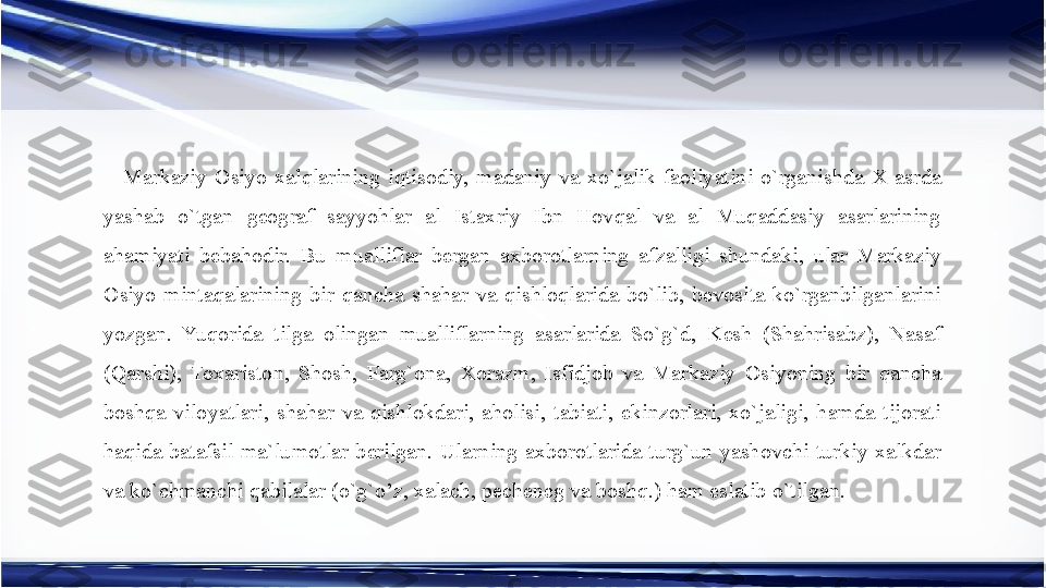 Markaziy  Osiyo  xalqlarining  iqtisodiy,  madaniy  va  xo`jalik  faoliyatini  o`rganishda  X  asrda 
yashab  o`tgan  geograf  sayyohlar  al  Istaxriy  Ibn  Hovqal  va  al  Muqaddasiy  asarlarining 
ahamiyati  bebahodir.  Bu  mualliflar  bergan  axborotlarning  afzalligi  shundaki,  ular  Markaziy 
Osiyo  mintaqalarining  bir  qancha  shahar  va  qishloqlarida  bo`lib,  bevosita  ko`rganbilganlarini 
yozgan.  Yuqorida  tilga  olingan  mualliflarning  asarlarida  So`g`d,  Kesh  (Shahrisabz),  Nasaf 
(Qarshi),  Toxariston,  Shosh,  Farg`ona,  Xorazm,  Isfidjob  va  Markaziy  Osiyoning  bir  qancha 
boshqa  viloyatlari,  shahar  va  qishlokdari,  aholisi,  tabiati,  ekinzorlari,  xo`jaligi,  hamda  tijorati 
haqida  batafsil  ma`lumotlar  berilgan.  Ularning  axborotlarida  turg`un  yashovchi  turkiy  xalkdar 
va ko`chmanchi qabilalar (o`g`o’z, xalach, pecheneg va boshq.) ham eslatib o`tilgan. 