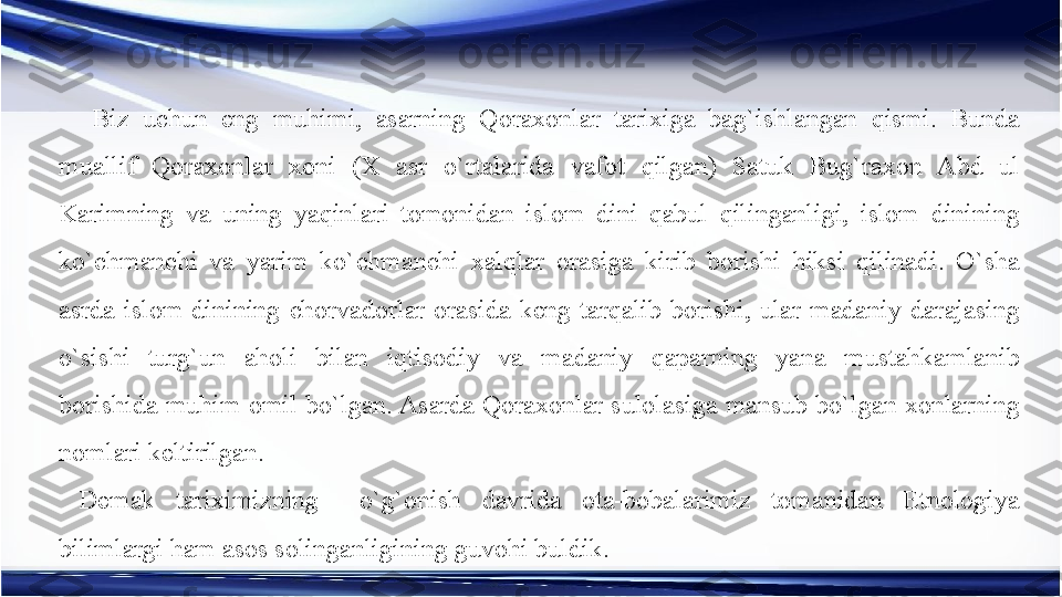   Biz  uchun  eng  muhimi,  asarning  Qoraxonlar  tarixiga  bag`ishlangan  qismi.  Bunda 
muallif  Qoraxonlar  xoni  (X  asr  o`rtalarida  vafot  qilgan)  Satuk  Bug`raxon  Abd  ul 
Karimning  va  uning  yaqinlari  tomonidan  islom  dini  qabul  qilinganligi,  islom  dinining 
ko`chmanchi  va  yarim  ko`chmanchi  xalqlar  orasiga  kirib  borishi  hiksi  qilinadi.  O`sha 
asrda  islom  dinining  chorvadorlar  orasida  keng  tarqalib  borishi,  ular  madaniy  darajasing 
o`sishi  turg`un  aholi  bilan  iqtisodiy  va  madaniy  qaparning  yana  mustahkamlanib 
borishida muhim omil bo`lgan. Asarda Qoraxonlar sulolasiga mansub bo`lgan xonlarning 
nomlari keltirilgan.
Demak  tariximizning    o`g`onish  davrida  ota-bobalarimiz  tomanidan  Etnologiya 
bilimlargi ham asos solinganligining guvohi buldik. 