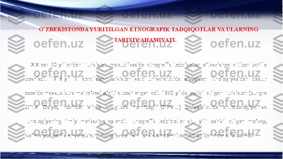 O`ZBEKISTONDA YURITILGAN ETNOGRAFIK TADQIQOTLAR VA ULARNING 
TARIXIY AHAMIYATI. 
XX-asr  20-yillaridan  Turkiston  respublikasida  etnografik  tadqikotlar  o’tkazishga  e`tibor  berilla 
boshladi.  1918-yil  21-aprel`dan  Turkiston  xalq  universitetida  o’zbeklar  Etnologiyasidan  dastur 
asosida  maxsus  kurs  ma`ro’zasi  o’qitila  boshlangan  edi.  1920-yilda  tashkil  etilgan Turkiston  (sungra 
O’rta  Osiyo,  hozirda  Mirzo  Ulug`bek  nomidagi  O’zMU)  universitetida  antropologiya  va 
Etnologiyaning  ilmiy  markaziga  aylandi.  Etnografik  tadqiqotlar  shu  yili  tashkil  etilgan  mo’zey, 
ko’hna yodgorliklar va tabiatni muhofaza qilish Turkiston qo’mitasi tamonidan ham olib borildi. 