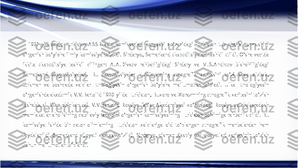 1921-yili  sobiq  Turkistan  ASSR  xalq  komissarlari  kengashi  xo’zuridagi  Turkiston  tub  aholisi  turmushini 
o’rganish bo’yicha ilmiy komissiya to’zildi. Sirdaryo, Samarkand ekspeditsiyalari tashkil etildi. O’sha vaqtda 
ikkita  ekspeditsiya  tashkil  qilingan:  A.A.Divaev  rahbarligidagi  Sirdary  va  M.S.Andreev  blshchiligidagi 
Samarkand  ekspeditsiyalari.  Bu  ekspeditsiyalar  Turkistonning  etnografik  xaritasini  to’zi  shva  o`zbek, 
turkman  va  boshqada  xalqlar  Etnologiyasin  o’rganish  bo’yicha  ma`lumotlar  to’pladi.  Ulka  Etnologiyasin 
o’rganishda akademik V.V.Bartol`d 1920-yilda Turkiston, Buxoro va Xorazmning etnografik xaritasini to’zish 
tashabbusi  Bilan  chiqkan  edi. V.V.Bartol`d  Rossiya  fanlar Akademiyasi  xo’zuridagi  Rossiya  va  chekaradosh 
mamlakatlar aholisining qabilaviy tarkibini o’rganish komissiyasining Turkiston bo’limiga rahbarlik qildi. Bu 
komissiya  ishida  bir  qator  olimlarning  Turkiston  xalqlariga  oid  to’plangan  etnografik  manbalardan  ham 
foydalanildi.  Samarkand  viloyati  xaritasi  to’zildi.  Sirdaryo,  qisman  Kaspiy  orti  viloyatlari  xaritasinin  to’zish 
uchun ma`lumotlar to’plandi. 