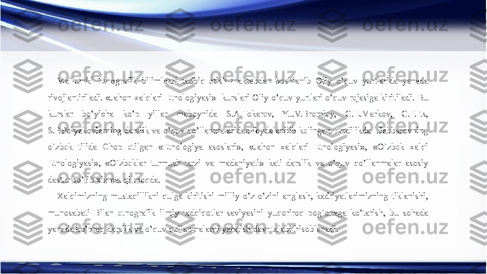 Ma`lumki  Etnografik  bilimlarni  tadbiq  etish  maktabdan  boshlanib  Oliy  o’quv  yurtlarida  yanada 
rivojlantiriladi.  «Jahon  xalqlari  Etnologiyasi»    kurslari  Oliy  o’quv  yurtlari  o’quv  rejasiga  kiritiladi.  Bu 
kurslar  bo’yicha  ko’p  yillar  maboynida  S.A.Tokarev,  Yu.V.Bromley,  G.E.Markov,  G.F.Its, 
S.P.Polyakovlarning darslik va o’quv qo’llanmalaridan foydalanilib kelingan. Endilikda I.Jabbarovning 
o`zbek  tilida  Chop  etilgan  «Etnologiya  asoslari»,  «Jahon  xalqlari  Etnologiyasi»,  «O`zbek  xalqi 
Etnologiyasi»,  «O`zbeklar  turmush  tarzi  va  madaniyati»  kati  darslik  va  o’quv  qo’llanmalar  asosiy 
dastur bo’lib xizmat qilmoqda.
Xalqimizning  mustaqillikni  qulga  kiritishi  milliy  o’z-o’zini  anglash,  kadriyatlarimizning  tiklanishi, 
munosabati  Bilan  etnografik  ilmiy  tadqiqotlar  saviyasini  yuqoriroq  pog`onaga  ko’tarish,  bu  sohada 
yanada ko’proq darslik va o’quv qullanmalarni yaratish davr talabi hisoblanadi. 