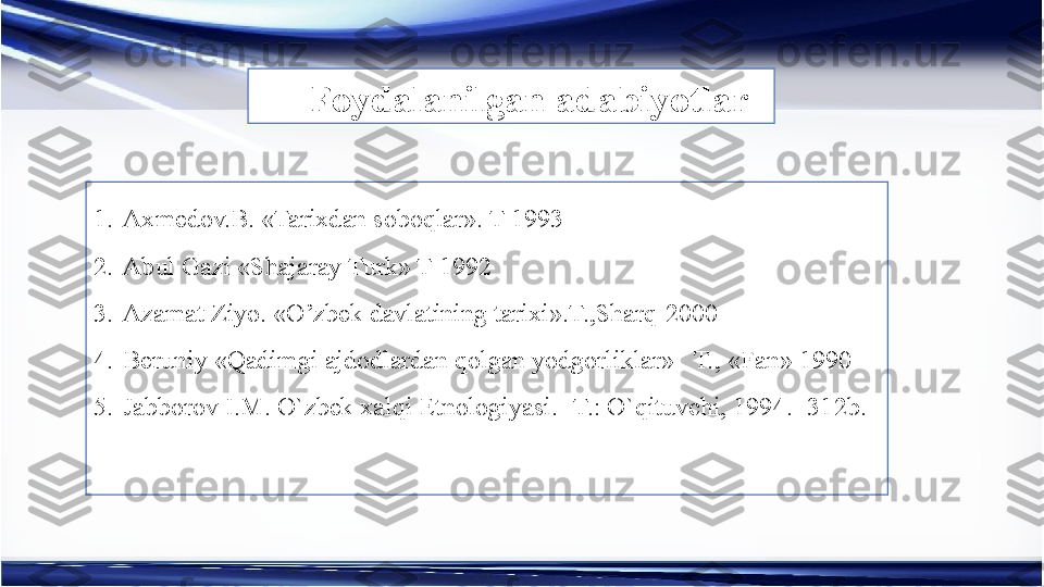 1. Axmedov.B. «Tarixdan soboqlar». T-1993
2. Abul Gazi «Shajaray Turk» T-1992
3. Azamat Ziyo. «O’zbek davlatining tarixi».T.,Sharq-2000
4. Beruniy «Qadimgi ajdodlardan qolgan yodgorliklar»   T., «Fan» 1990
5. Jabborov I.M. O`zbek xalqi Etnologiyasi. -T.: O`qituvchi, 1994.- 312b.
  Foydalanilgan adabiyotlar 