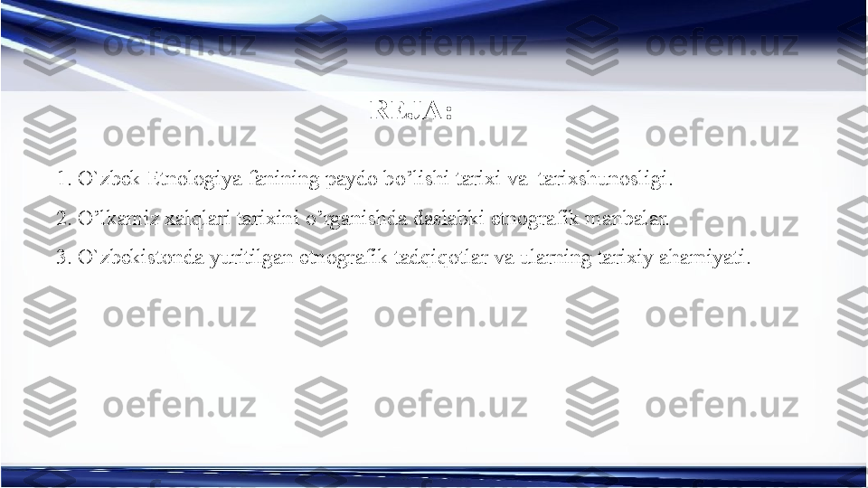 REJA:
1. O`zbek Etnologiya fanining paydo b o’ lishi tarixi va  tarixshunosligi .
2.  O’ lkamiz xalqlari tarixin i  o’rganishda daslabki etnografik manbalar.
3. O`zbekistonda yuritilgan etnografik tadqiqotlar va ularning tarixiy ahamiyati . 