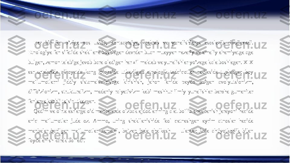 Har  bir  fan  o’ziga  xos  uslub,  kontseptsiya,  maktab  va  yunalishlarga  asoslanib  rivojlanadi. 
Etnologiya fan sifatida shakllana boshlagan davrdan buen muayyan nazariy va amaliy ahamiyatga ega 
bulgan, zamon talabiga javob bera oladigan har xil maktab va yunalishlar yo’zaga kela boshlagan. XIX 
asr  urtalarida  nihoyatda  keng  miqesida  utkazilgan  etnologik  tadqiqotlar  natijasida  tuplangan  boy 
ma`lumotlarni  jiddiy  sistemalastirishga  kirishish,  jahon  fanida  paydo  bulgan  evolyutsionizm, 
diffo’zionizm,  strukturalizm,  madaniy  relyativizm  kabi  mashhur  ilmiy  yunalishlar  barcha  gumanitar 
fanlarga kuchli ta`sir utkazgan.
Qadim va o`rta asrlarga oid manbalarda o`zbek ajdodlarining elat bo`lib shakllanish jarayoni haqida 
aniq  ma`lumotlar  juda  oz.  Ammo,  uning  shakllanishida  faol  qatnashgan  ayrim  etnoslar  haqida 
manbalar  berilgan  ma`lumotlar  kamchil,  ba`zan  juda  chalkash  —  ulardan  juda  ehtiyotkorlik  bilan 
foydalanish kerak bo`ladi. 