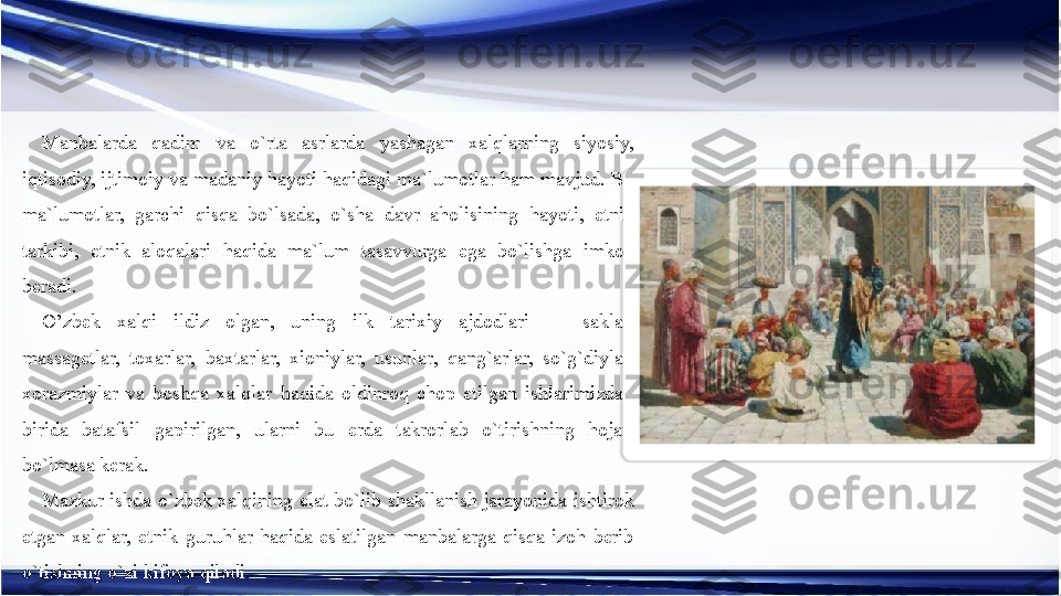 Manbalarda  qadim  va  o`rta  asrlarda  yashagan  xalqlarning  siyosiy, 
iqtisodiy, ijtimoiy va madaniy hayoti haqidagi ma`lumotlar ham mavjud. Bu 
ma`lumotlar,  garchi  qisqa  bo`lsada,  o`sha  davr  aholisining  hayoti,  etnik 
tarkibi,  etnik  aloqalari  haqida  ma`lum  tasavvurga  ega  bo`lishga  imkon 
beradi.
O’zbek  xalqi  ildiz  olgan,  uning  ilk  tarixiy  ajdodlari  —  saklar, 
massagetlar,  toxarlar,  baxtarlar,  xioniylar,  usunlar,  qang`arlar,  so`g`diylar, 
xorazmiylar  va  boshqa  xalqlar  haqida  oldinroq  chop  etilgan  ishlarimizdan 
birida  batafsil  gapirilgan,  ularni  bu  erda  takrorlab  o`tirishning  hojati 
bo`lmasa kerak.
Mazkur  ishda  o`zbek xalqining elat  bo`lib shakllanish  jarayonida  ishtirok 
etgan  xalqlar,  etnik  guruhlar  haqida  eslatilgan  manbalarga  qisqa  izoh  berib 
o`tishning o`zi kifoya qiladi.  