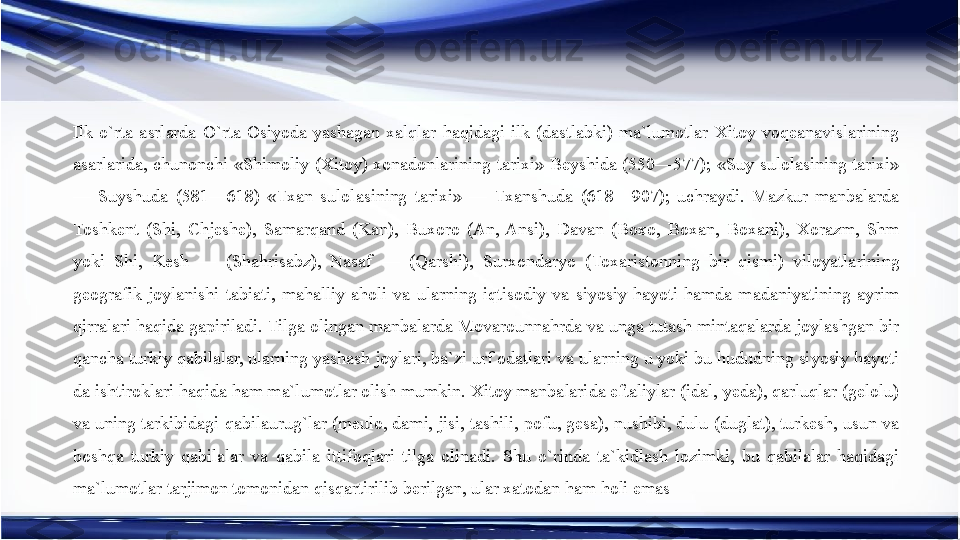 Ilk  o`rta  asrlarda  O`rta  Osiyoda  yashagan  xalqlar  haqidagi  ilk  (dastlabki)  ma`lumotlar  Xitoy  voqeanavislarining 
asarlarida,  chunonchi  «Shimoliy  (Xitoy)  xonadonlarining  tarixi»  Beyshida  (550—577);  «Suy  sulolasining  tarixi» 
—  Suyshuda  (581—618)  «Txan  sulolasining  tarixi»  —  Txanshuda  (618—907);  uchraydi.  Mazkur  manbalarda 
Toshkent  (Shi,  Chjeshe),  Samarqand  (Kan),  Buxoro  (An,  Ansi),  Davan  (Boxo,  Boxan,  Boxani),  Xorazm,  Shm 
yoki  Shi,  Kesh  —  (Shahrisabz),  Nasaf  —  (Qarshi),  Surxondaryo  (Toxaristonning  bir  qismi)  viloyatlarining 
geografik  joylanishi  tabiati,  mahalliy  aholi  va  ularning  iqtisodiy  va  siyosiy  hayoti  hamda  madaniyatining  ayrim 
qirralari haqida gapiriladi. Tilga olingan manbalarda Movarounnahrda va unga tutash mintaqalarda joylashgan bir 
qancha turkiy qabilalar, ularning yashash joylari, ba`zi urf odatlari va ularning u yoki bu hududning siyosiy hayoti 
da ishtiroklari haqida ham ma`lumotlar olish mumkin. Xitoy manbalarida eftaliylar (idal, yeda), qarluqlar (gelolu) 
va uning tarkibidagi qabilaurug`lar (meulo, dami, jisi, tashili, pofu, gesa), nushibi, dulu (duglat), turkesh, usun va 
boshqa  turkiy  qabilalar  va  qabila  ittifoqlari  tilga  olinadi.  Shu  o`rinda  ta`kidlash  lozimki,  bu  qabilalar  haqidagi 
ma`lumotlar tarjimon tomonidan qisqartirilib berilgan, ular xatodan ham holi emas 