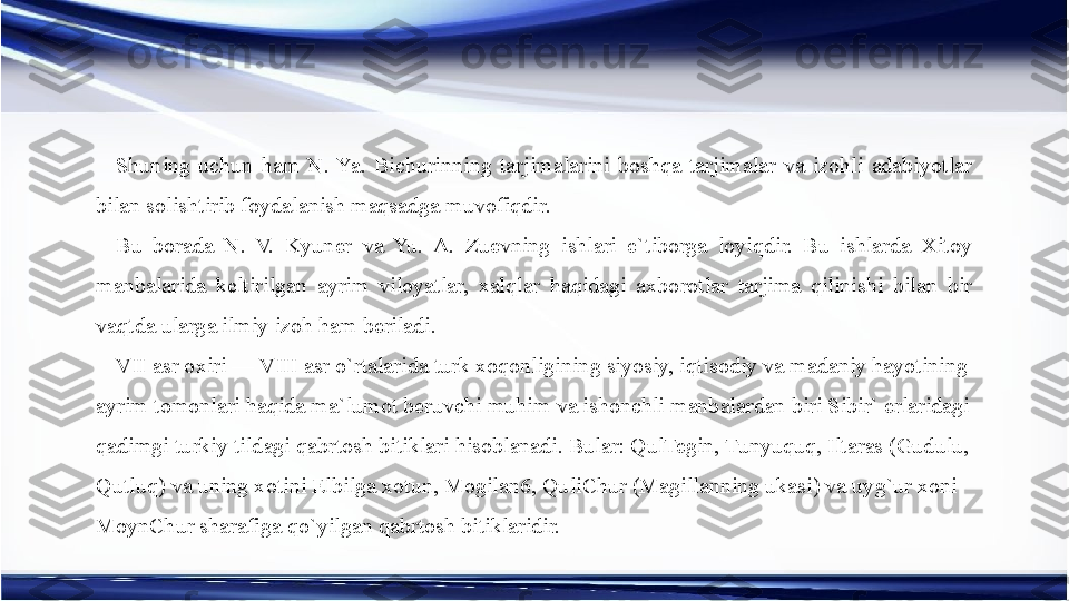 Shuning  uchun  ham  N.  Ya.  Bichurinning  tarjimalarini  boshqa  tarjimalar  va  izohli  adabiyotlar 
bilan solishtirib foydalanish maqsadga muvofiqdir.
Bu  borada  N.  V.  Kyuner  va  Yu.  A.  Zuevning  ishlari  e`tiborga  loyiqdir.  Bu  ishlarda  Xitoy 
manbalarida  keltirilgan  ayrim  viloyatlar,  xalqlar  haqidagi  axborotlar  tarjima  qilinishi  bilan  bir 
vaqtda ularga ilmiy izoh ham beriladi.
VII asr oxiri — VIII asr o`rtalarida turk xoqonligining siyosiy, iqtisodiy va madaniy hayotining 
ayrim tomonlari haqida ma`lumot beruvchi muhim va ishonchli manbalardan biri Sibir` erlaridagi 
qadimgi turkiy tildagi qabrtosh bitiklari hisoblanadi. Bular: QulTegin, Tunyuquq, Iltaras (Gudulu, 
Qutluq) va uning xotini Elbilga xotun, Mogilan6, QuliChur (Magillanning ukasi) va uyg`ur xoni 
MoynChur sharafiga qo`yilgan qabrtosh bitiklaridir. 