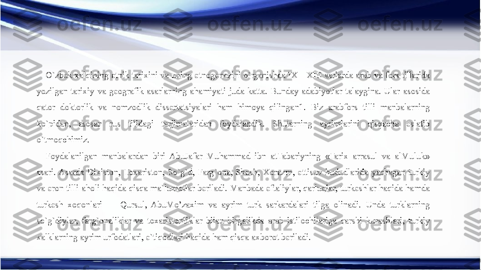 O`zbek xalqining etnik tarixini va uning etnogenezini o`rganishda IX—XIII asrlarda arab va fors tillarida 
yozilgan  tarixiy  va  geografik  asarlarning  ahamiyati  juda  katta.  Bunday  adabiyotlar  talaygina.  Ular  asosida 
qator  doktorlik  va  nomzodlik  dissertatsiyalari  ham  himoya  qilingan1.  Biz  arabfors  tilli  manbalarning 
ko`pidan,  asosan  rus  tilidagi  tarjimalaridan  foydalandik.  Shularning  ayrimlarini  qisqacha  eslatib 
o`tmoqchimiz.
Foydalanilgan  manbalardan  biri  AbuJafar  Muhammad  ibn  atTabariyning  «Tarix  arrasul  va  alMuluk» 
asari. Asarda  Dixiston,  Toxariston,  So`g`d,  Farg`ona,  Shosh,  Xorazm,  ettisuv  hududlarida  yashagan  turkiy 
va eron tilli aholi haqida qisqa ma`lumotlar beriladi. Manbada eftaliylar, qarluqlar, turkeshlar haqida hamda 
turkesh  xoqonlari  —  Qursul,  AbuMo’zaxim  va  ayrim  turk  sarkardalari  tilga  olinadi.  Unda  turklarning 
so`g`diylar,  farg`onaliklar  va  toxaristonliklar  bilan  birgalikda  arab  istilochilariga  qarshi  kurashlari,  turkiy 
xalklarning ayrim urfodatlari, e`tiqodlari haqida ham qisqa axborot beriladi. 