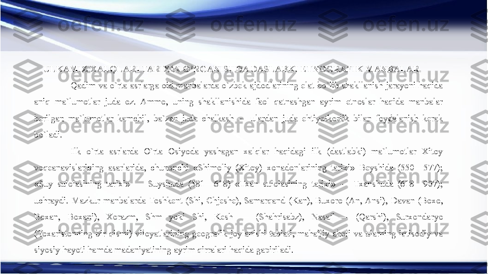 ULKAMIZ XALQLARI TARIXIN O’RGANISHDA DASLABKI ETNOGRAFIK MANBALAR. 
Qadim  va o`rta  asrlarga oid manbalarda o`zbek  ajdodlarining  elat  bo`lib  shakllanish  jarayoni haqida 
aniq  ma`lumotlar  juda  oz.  Ammo,  uning  shakllanishida  faol  qatnashgan  ayrim  etnoslar  haqida  manbalar 
berilgan  ma`lumotlar  kamchil,  ba`zan  juda  chalkash  —  ulardan  juda  ehtiyotkorlik  bilan  foydalanish  kerak 
bo`ladi.
Ilk  o`rta  asrlarda  O`rta  Osiyoda  yashagan  xalqlar  haqidagi  ilk  (dastlabki)  ma`lumotlar  Xitoy 
voqeanavislarining  asarlarida,  chunonchi  «Shimoliy  (Xitoy)  xonadonlarining  tarixi»  Beyshida  (550—577); 
«Suy  sulolasining  tarixi»  —  Suyshuda  (581—618)  «Txan  sulolasining  tarixi»  —  Txanshuda  (618—907); 
uchraydi.  Mazkur  manbalarda  Toshkent  (Shi,  Chjeshe),  Samarqand  (Kan),  Buxoro  (An, Ansi),  Davan  (Boxo, 
Boxan,  Boxani),  Xorazm,  Shm  yoki  Shi,  Kesh  —  (Shahrisabz),  Nasaf  —  (Qarshi),  Surxondaryo 
(Toxaristonning  bir  qismi)  viloyatlarining  geografik  joylanishi  tabiati,  mahalliy  aholi  va  ularning  iqtisodiy  va 
siyosiy hayoti hamda madaniyatining ayrim qirralari haqida gapiriladi.  