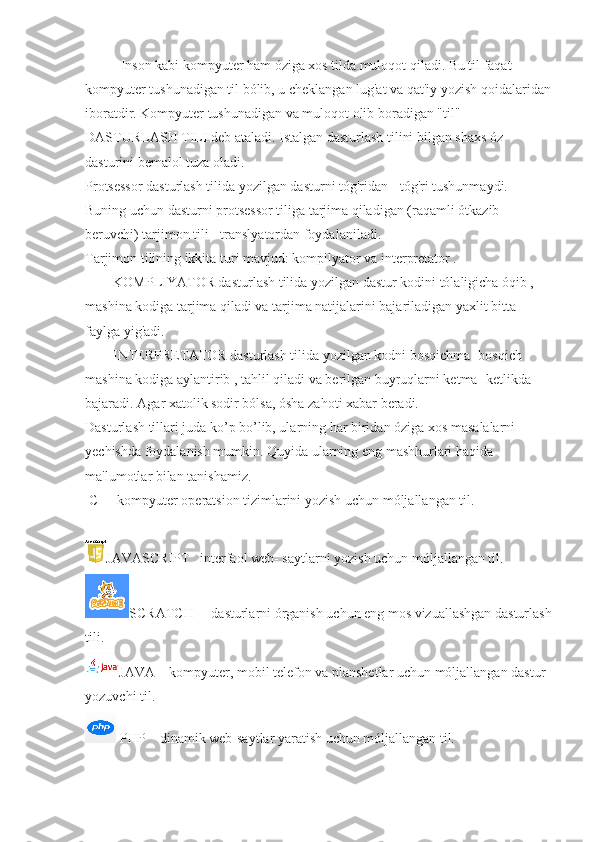 Inson kabi kompyuter ham óziga xos tilda muloqot qiladi. Bu til faqat 
kompyuter tushunadigan til bólib, u cheklangan lug'at va qat'iy yozish qoidalaridan
iboratdir. Kompyuter tushunadigan va muloqot olib boradigan "til" 
DASTURLASH TILI deb ataladi. Istalgan dasturlash tilini bilgan shaxs óz 
dasturini bemalol tuza oladi.   
Protsessor dasturlash tilida yozilgan dasturni tóg'ridan - tóg'ri tushunmaydi. 
Buning uchun dasturni protsessor tiliga tarjima qiladigan (raqamli ótkazib 
beruvchi) tarjimon tili - translyatordan foydalaniladi.  
Tarjimon tilining ikkita turi mavjud: kompilyator va interpretator .
               KOMPLIYATOR dasturlash tilida yozilgan dastur kodini tólaligicha óqib , 
mashina kodiga tarjima qiladi va tarjima natijalarini bajariladigan yaxlit bitta 
faylga yig'adi.
               INTERPRETATOR dasturlash tilida yozilgan kodni bosqichma -bosqich 
mashina kodiga aylantirib , tahlil qiladi va berilgan buyruqlarni ketma- ketlikda 
bajaradi. Agar xatolik sodir bólsa, ósha zahoti xabar beradi.
Dasturlash tillari juda ko’p bo’lib, ularning har biridan óziga xos masalalarni 
yechishda foydalanish mumkin. Quyida ularning eng mashhurlari haqida 
ma'lumotlar bilan tanishamiz.
  C++ kompyuter operatsion tizimlarini yozish uchun móljallangan til.
 
JAVASCRIPT     interfaol web- saytlarni yozish uchun móljallangan til.
SCRATCH         dasturlarni órganish uchun eng mos vizuallashgan dasturlash
tili.
JAVA        kompyuter, mobil telefon va planshetlar uchun móljallangan dastur 
yozuvchi til.
 PHP        dinamik web-saytlar yaratish uchun móljallangan til.   