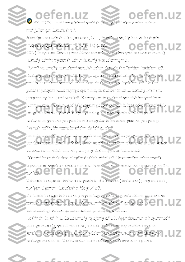  PYTHON         turli masalalarni yechish , sun'iy intellekt tizimlari uchun 
mo‘ljallangan dasturlash tili.
Aksariyat dasturlash tillari, xususan, C++, Pascal , Java, Python va boshqalar 
integrallashgan dasturlash muhiti (IDE)ga ega.
IDE ( Integrated Development Environment- integrallashgan dasturlash muhiti) -  
dasturiy ta'minot yaratish uchun dasturiy vositalar majmui.  
Tizimli va amaliy dasturlarni yaratish uchun dasturlash tillaridan foydalaniladi. 
Dastur yaratish jarayoni katta hajmga ega bólib, dasturlash tillarida Tizimli va 
amaliy dasturlarni yaratish uchun dasturlash tillaridan foydalaniladi. Dastur 
yaratish jarayoni katta hajmga ega bólib, dasturlash tillarida dastur yozish shu 
jarayonning bir qismi sanaladi. Kompyuter dasturlarini yaratish jarayoni ham 
kompyuterda masalani yechish jarayoniga óxshash bólib, bir necha bosqichni óz 
ichiga oladidastur yozish shu jarayonning bir qismi sanaladi. Kompyuter 
dasturlarini yaratish jarayoni ham kompyuterda masalani yechish jarayoniga 
óxshash bólib, bir necha bosqichni óz ichiga oladi.  
Birinchi bosqichda dastur uchun talab aniqlanadi. Ushbu jarayonda dasturning 
qanday maqsadda qo’llanilishi, kirish va chiqish ma'lumotlari aniqlanadi. Dastur 
va resurslarni ishlab chiqish , uni joriy etishning narxi baholanadi.  
Ikkinchi bosqichda dastur loyihasi ishlab chiqiladi. Dasturchilar uchun texnik 
topshiriq va vazifalar shakllantiriladi. Ishchi hujjatlar hamda ish rejasining grafigi 
tuziladi.
Uchinchi bosqichda dastur kodi yoziladi. Bu kodlash (dasturlash) jarayoni bólib, 
tuzilgan algoritm dasturlash tilida yoziladi.
To'rtinchi bosqichda kodlash jarayoni tugab, dasturdagi xatoliklarni aniqlash va 
testlash boshlanadi. Bu jarayonda dasturning tóg'ri tuzilganligi , ishlash 
samaradorligi va boshqa parametrlariga    aniqlik kiritiladi.
Beshinchi bosqichda dastur amaliyotga joriy etiladi. Agar dastur aniq buyurtmachi 
talabiga muvofiq yaratilgan bólsa, u holda bu bosqich eng muhim bosqich 
sanaladi. Bunda avvalgi dasturda foydalanilgan qurilma va ma'lumotlar yangi 
dasturga moslanadi. Ushbu dastur bilan ishlovchi mutaxassislar óqitiladi. 