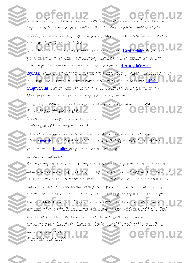 Oltinchi so‘nggi bosqichda qóllab- quvvatlash amalga oshiriladi. Bu bosqichda 
foydalanuvchilarga tavsiyalar beriladi. Shuningdek , foydalanuvchi xohishini 
inobatga olgan holda, ish jarayonida yuzaga kelgan kamchilik va takliflar asosida 
dasturga o’zgartirishlar kiritiladi.
Dasturlash uslubi - bu kodlash qoidalarining to'plami   -. Dasturchilar        dastur   kodini  
yozishda   amal   qilish   kerak .  Strukturaviy   dasturlash   yaxshi   dasturlash   uslubini  
ta ' minlaydi .  Bir   nechta   dasturchilar   bir   xil   ishlaganda   dasturiy        ta    '   minot       
loyihasi        ishlash ,  ular   ko ' pincha   boshqa   birov   tomonidan   yozilgan   dastur   kodi   bilan  
ishlashga   to ' g ' ri   keladi .  Bu   hamma   kabi   qiyin   va   ba ' zan   imkonsizdir   Ishlab       
chiquvchilar        dasturni   kodlash   uchun   boshqa   dasturlash   uslubiga   amal   qiling .
Mos keladigan dasturlash uslubi quyidagilarni o'z ichiga oladi:
Belgilangan vazifaga mos keladigan funktsiya va o'zgaruvchan nomlar.
Yaxshi joylashtirilgan belgisi.
O'quvchining qulayligi uchun sharh kodi.
Kodning yaxshi umumiy taqdimoti.
Ushbu shartnomalar dastur kodini hamma uchun tushunarli va tushunarli 
qiladi   tuzatish        va xatolarni hal qilish osonlashadi. To'g'ri kodlash uslubi ham 
yordam beradi   hujjatlar        yangilashni soddalashtiring.
Strukturali dasturlash
Kodlash paytida kod satrlari ko'payib boradi va dasturiy ta'minot hajmini oshiradi. 
Asta-sekin biz dastur oqimini eslay olmaymiz. Agar biz dasturiy ta'minot va uning 
asosidagi dasturlar, fayllar va protseduralar qanday tuzilishini unutib qo'ysak, biz 
dasturni almashish, disk raskadrovka yoki o'zgartirish mumkin emas. Buning 
echimi tuzilgan dasturlashdir. Bu dasturchini koddagi oddiy sakrashlar o'rniga 
subroutines va looplardan foydalanishga undaydi. Bu kodni aniqroq qiladi va 
samaradorlikni oshiradi. Strukturaviy dasturlash shuningdek dasturchiga kodlash 
vaqtini qisqartirishga va kodni to'g'ri tashkil etishga yordam beradi.
Strukturalangan dasturlash, dastur qanday kodlanishi kerakligini ko'rsatadi va 
uchta tushunchaga ega:
Yuqoridan pastga tahlil 