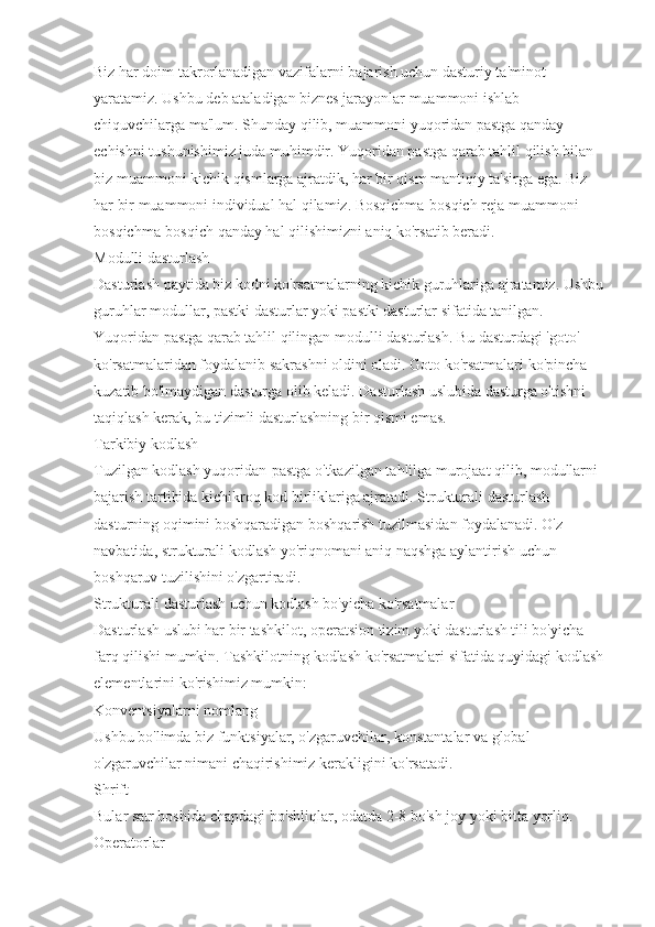 Biz har doim takrorlanadigan vazifalarni bajarish uchun dasturiy ta'minot 
yaratamiz. Ushbu deb ataladigan biznes jarayonlar muammoni ishlab 
chiquvchilarga ma'lum. Shunday qilib, muammoni yuqoridan pastga qanday 
echishni tushunishimiz juda muhimdir. Yuqoridan pastga qarab tahlil qilish bilan 
biz muammoni kichik qismlarga ajratdik, har bir qism mantiqiy ta'sirga ega. Biz 
har bir muammoni individual hal qilamiz. Bosqichma-bosqich reja muammoni 
bosqichma-bosqich qanday hal qilishimizni aniq ko'rsatib beradi.
Modulli dasturlash
Dasturlash paytida biz kodni ko'rsatmalarning kichik guruhlariga ajratamiz. Ushbu 
guruhlar modullar, pastki dasturlar yoki pastki dasturlar sifatida tanilgan. 
Yuqoridan pastga qarab tahlil qilingan modulli dasturlash. Bu dasturdagi 'goto' 
ko'rsatmalaridan foydalanib sakrashni oldini oladi. Goto ko'rsatmalari ko'pincha 
kuzatib bo'lmaydigan dasturga olib keladi. Dasturlash uslubida dasturga o'tishni 
taqiqlash kerak, bu tizimli dasturlashning bir qismi emas.
Tarkibiy kodlash
Tuzilgan kodlash yuqoridan-pastga o'tkazilgan tahlilga murojaat qilib, modullarni 
bajarish tartibida kichikroq kod birliklariga ajratadi. Strukturali dasturlash 
dasturning oqimini boshqaradigan boshqarish tuzilmasidan foydalanadi. O'z 
navbatida, strukturali kodlash yo'riqnomani aniq naqshga aylantirish uchun 
boshqaruv tuzilishini o'zgartiradi.
Strukturali dasturlash uchun kodlash bo'yicha ko'rsatmalar
Dasturlash uslubi har bir tashkilot, operatsion tizim yoki dasturlash tili bo'yicha 
farq qilishi mumkin. Tashkilotning kodlash ko'rsatmalari sifatida quyidagi kodlash 
elementlarini ko'rishimiz mumkin:
Konventsiyalarni nomlang
Ushbu bo'limda biz funktsiyalar, o'zgaruvchilar, konstantalar va global 
o'zgaruvchilar nimani chaqirishimiz kerakligini ko'rsatadi.
Shrift                                
Bular satr boshida chapdagi bo'shliqlar, odatda 2-8 bo'sh joy yoki bitta yorliq.
Operatorlar 