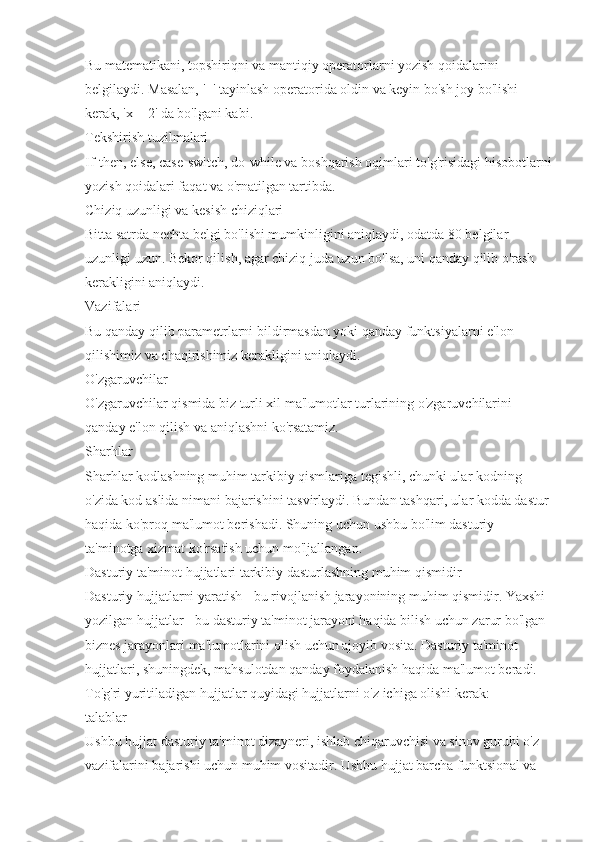 Bu matematikani, topshiriqni va mantiqiy operatorlarni yozish qoidalarini 
belgilaydi. Masalan, '=' tayinlash operatorida oldin va keyin bo'sh joy bo'lishi 
kerak, 'x = 2' da bo'lgani kabi.
Tekshirish tuzilmalari
If-then, else, case-switch, do-while va boshqarish oqimlari to'g'risidagi hisobotlarni
yozish qoidalari faqat va o'rnatilgan tartibda.
Chiziq uzunligi va kesish chiziqlari
Bitta satrda nechta belgi bo'lishi mumkinligini aniqlaydi, odatda 80 belgilar 
uzunligi uzun. Bekor qilish, agar chiziq juda uzun bo'lsa, uni qanday qilib o'rash 
kerakligini aniqlaydi.
Vazifalari
Bu qanday qilib parametrlarni bildirmasdan yoki qanday funktsiyalarni e'lon 
qilishimiz va chaqirishimiz kerakligini aniqlaydi.
O'zgaruvchilar
O'zgaruvchilar qismida biz turli xil ma'lumotlar turlarining o'zgaruvchilarini 
qanday e'lon qilish va aniqlashni ko'rsatamiz.
Sharhlar
Sharhlar kodlashning muhim tarkibiy qismlariga tegishli, chunki ular kodning 
o'zida kod aslida nimani bajarishini tasvirlaydi. Bundan tashqari, ular kodda dastur 
haqida ko'proq ma'lumot berishadi. Shuning uchun ushbu bo'lim dasturiy 
ta'minotga xizmat ko'rsatish uchun mo'ljallangan.
Dasturiy ta'minot hujjatlari tarkibiy dasturlashning muhim qismidir
Dasturiy hujjatlarni yaratish - bu rivojlanish jarayonining muhim qismidir. Yaxshi 
yozilgan hujjatlar - bu dasturiy ta'minot jarayoni haqida bilish uchun zarur bo'lgan 
biznes jarayonlari ma'lumotlarini olish uchun ajoyib vosita. Dasturiy ta'minot 
hujjatlari, shuningdek, mahsulotdan qanday foydalanish haqida ma'lumot beradi.
To'g'ri yuritiladigan hujjatlar quyidagi hujjatlarni o'z ichiga olishi kerak:
talablar
Ushbu hujjat dasturiy ta'minot dizayneri, ishlab chiqaruvchisi va sinov guruhi o'z 
vazifalarini bajarishi uchun muhim vositadir. Ushbu hujjat barcha funktsional va  