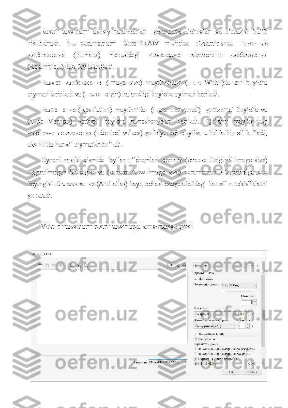 Rastrli   tasvirlarni   asosiy   parametrlari     geometrik   ulchovlari   va   o’tqazish   bulib
hisoblanadi.   Bu   parametrlarni   CorelDRAW   muhitida   o’zgartirishda   Точечные
изображения   (Bitmaps)   menusidagi   Изменение   параметров   изображения
(Resample...) dan foydalaniladi.
Размер   изображения   (Image   size)   maydonidagi   ( поле   Width)da   eni   boyicha
qiymati kiritiladi va ( поле  Height) balandligi boyicha qyimati beriladi.
Разрешение   (Resolution)   maydonida     ( поле   Horizontal)     gorizontal   boyicha   va
( поле   Vertical)   vertikal   boyicha   razreshenyelari   beriladi..   Qo’shni   maydondagi
Идентичные   значения   (Identical   values)   ga   bayroqch   qoyilsa   u   holda  bir   xil   bo’ladi,
aks holda har xil qiymatlar bo’ladi.
Oynani   pastki   qismida   fayllar   o’lchamlari   beriladi   ( строка   Original   image   size)
uzgartilmagan   holdagisi   va   ( строка   New   image   size)   parametrlari   o’zgartirilgandan
keyingisi.   Сглаживание  (Anti-alias) bayroqchasi chegaralaridagi har xil notekisliklarni
yoqatadi.
Vektorli tasvirlarni rastrli tasvirlarga konvertatsya qilish
CorelDRAW dasturi vertor tasvirlarni rastrli tasvirlarga o’tkazish imkoniyatiga ega
Bu   uchun   obyekt   tanlanib   Точечные   изображения   (Bitmaps)   menusidan
Конвертировать   в   точечное   изображение   (Convert to Bitmap...) buyrugi bvajariladi.
Ekranda chiqarilgan mulahot oynasida rastrli tasvirlarni parametrlari berish kerak, yani
разрешение  va rang qalinligini.
Разрешение   (Resolution)   maydonida   ruyhatdan   hoqlagan   bittasini   tanlash   kerak
(72,   96,   150,   200   и   300   dpi)   yoki   uzumizni   parametrlarni   60   dan   1000   dpi   gacha
diapazondan  berishimiz kerak  