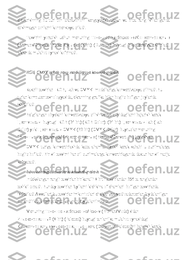 chiqarishning   bu   turi   ton   diapazononi   kengaytirish   uchun   va   bitta   rang   ishlatilganda
etishmagan tonlarni konpenstsya qiladi.
Tasvirini   yoratish   uchun   menuning   Точечные   изображения / Конвертировать   в
(Bitmaps/Convert   To )   va   Дуплекс   (8-bit)   (Duotone)   buyrugi   bilan   amalga   oshiriladi.
Ekranda mulahot oynasi ko’rinadi.
RGB, CMYK  и  Lab rang modellariga konvertsiyalash 
Rastrli tasvirlar   RGB, Lab va CMYK  modellariga konvertizatsya qilinadi.Bu 
turlar komputer texnologyasida, ekranning grafika bilan bogliq bo’lgan joylarida 
ishlatiladi.
Belgilangan obyektni konvertizatsya qilish uchun quyidagilarni bajarish kerak 
Цвет   модели   buyrugi  RGB (24-bit) ( RGB Color ). (24-bit)  Цвет   модели  Lab (Lab 
Color) yoki  Цвет   модели  CMYK (32-bit) ( CMYK Color)   buyruqlar menuning 
Точечные   изображения / Конвертировать   в  ( Bitmaps/Convert To ) joylashgan.
CMYK   turiga   konvertirlashda   katta   ahamiat   berish   kerak   sababi   u   qurilmalarga
bogliq bo’ladi. Bir xil tasvirni har qil qurilmalarga konvertirlaganda dastur har xil natija
ko’rsatadi.
Intensiv rangli tasvirlarni konvertsiyalash 
Indekslangan rangli tasvirlar bir kanalli 8 bitli tasvirlardan 256 ta ranglardan 
tashkil topadi. Bunday tasvirlar fayllarni kichkina o’lchamlari  bo’lgan tasvirlarda 
ishlatiladi.Avvallari bu tasvirlar imkoniotlari cheklangan vedioadapterlar foydalanilgan 
edi endilikda Internetlarda kengnan foydalanilmoqda.
Menuning  Точечное   изображение / Режим  (Bitmap/Mode) sidan  
Индексированный  (8-bit) (Paletted) buyrugi tanlanilsa mulahot oynasidagi  
Конвертировать   в   индексированные   цвета  (Convert to Paletted)ni bajarish kerak.   