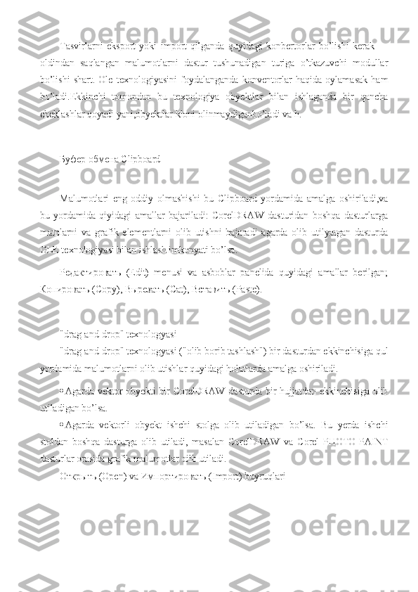 Tasvirlarni   eksport   yoki   import   qilganda   quyidagi   konbertorlar   bo’lishi   kerak   —
oldindan   saqlangan   malumotlarni   dastur   tushunadigan   turiga   o’tkazuvchi   modullar
bo’lishi   shart.   Ole   texnologiyasini   foydalanganda   konventorlar   haqida   oylamasak   ham
bo’ladi.Ekkinchi   tomondan   bu   texnologiya   obyektlar   bilan   ishlaganda   bir   qancha
cheklashlar qoyadi yani,obyektlar kloni olinmaydiganbo’ladi va h.
Буфер   обмена  Clipboard
Malumotlari   eng   oddiy   olmashishi   bu   Clipboard   yordamida   amalga   oshiriladi,va
bu   yordamida   qiyidagi   amallar   bajariladi:   CorelDRAW   dasturidan   boshqa   dasturlarga
matnlarni   va   grafik   elementlarni   olib   utishni   bajaradi   agarda   olib   utilyatgan   dasturda
OLE texnologiyasi bilan ishlash imkonyati bo’lsa.
Редактировать   (Edit)   menusi   va   asboblar   panelida   quyidagi   amallar   berilgan;
Копировать  (Copy),  Вырезать  (Cat),  Вставить  (Paste).
"drag-and-drop" texnologyasi
"drag-and-drop" texnologyasi ("olib borib tashlash") bir dasturdan ekkinchisiga qul
yordamida malumotlarni olib utishlar quyidagi holatlarda amalga oshiriladi.
 Agarda vektor  obyekti  bir  CorelDRAW  dasturda bir  hujjatdan  ekkinchisiga olib
utiladigan bo’lsa.
 Agarda   vektorli   obyekt   ishchi   stolga   olib   utiladigan   bo’lsa.   Bu   yerda   ishchi
stoldan   boshqa   dasturga   olib   utiladi,   masalan   CorelDRAW   va   Corel   PHOTO-PAINT
dasturlar orasida grafik malumotlar oilb utiladi.
Открыть  ( Open) va   Импортировать  ( Import) buyruqlari 