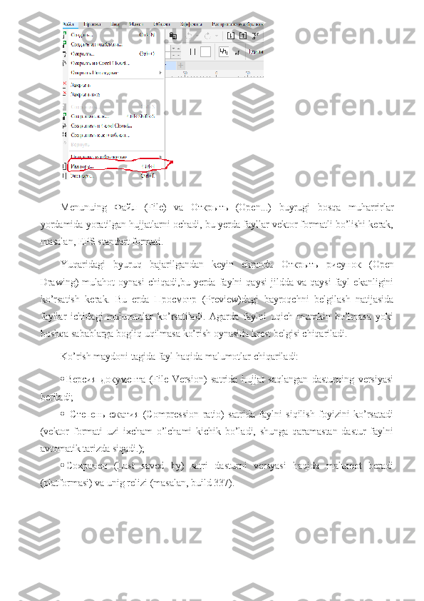 Menunuing   Файл   (File)   va   Открыть   (Open...)   buyrugi   bosqa   muharrirlar
yordamida yoratilgan hujjatlarni ochadi, bu yerda fayllar vektor formatli bo’lishi kerak,
masalan, EPS standart formati.
Yuqaridagi   byuruq   bajarilgandan   keyin   ekranda   Открыть   рисунок   ( Оре n
Drawing)   mulahot   oynasi   chiqadi,bu   yerda  faylni   qaysi   jildda   va   qaysi   fayl   ekanligini
ko’rsatish   kerak.   Bu   erda   Просмотр   (Preview)dagi   bayroqchni   belgilash   natijasida
fayllar   ichidagi   malumotlar   ko’rsatiladi.   Agarda   faylni   uqich   mumkin   bo’lmasa   yoki
boshqa sabablarga bogliq uqilmasa ko’rish oynasida krest belgisi chiqariladi.
Ko’rish maydoni tagida fayl haqida malumotlar chiqariladi:
 Версия   документа   (File   Version)   satrida   hujjat   saqlangan   dasturning   versiyasi
beriladi;
   Степень   сжатия   (Compression   ratio)   satrida   faylni   siqilish   foyizini   ko’rsatadi
(vektor   formati   uzi   ixcham   o’lchami   kichik   bo’ladi,   shunga   qaramastan   dastur   faylni
avtomatik tarizda siqadi.);
 Сохранен   (Last   saved   by)   satri   dasturni   versyasi   haqida   malumot   beradi
(platformasi) va unig relizi (masalan, build 337). 