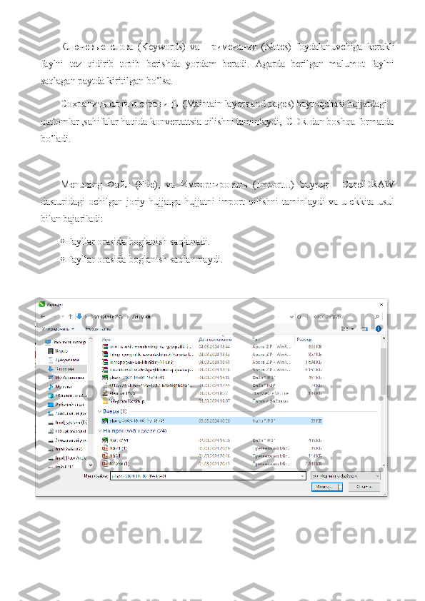 Ключевые   слова   (Keywords)   va   Примечания   (Notes)   foydalanuvchiga   kerakli
faylni   tez   qidirib   topib   berishda   yordam   beradi.   Agarda   berilgan   malumot   faylni
saqlagan paytda kiritilgan bo’lsa.
Сохранить   слои   и   страницы  (Maintain layers and pages) bayroqchasi hujjatdagi 
qatlomlar ,sahifalar haqida konvertattsia qilishni taminlaydi,  CDR dan boshqa formatda
bo’ladi.
Menuning   Файл   (File),   va   Импортировать   (Import...)   buyrugi     CorelDRAW
dasturidagi  ochilgan joriy hujjatga  hujjatni  import  qilishni  taminlaydi  va u ekkita usul
bilan bajariladi:
 Fayllar   orasida   boglanish   saqlanadi .
 Fayllar   orasida   boglanish   saqlanmaydi . 