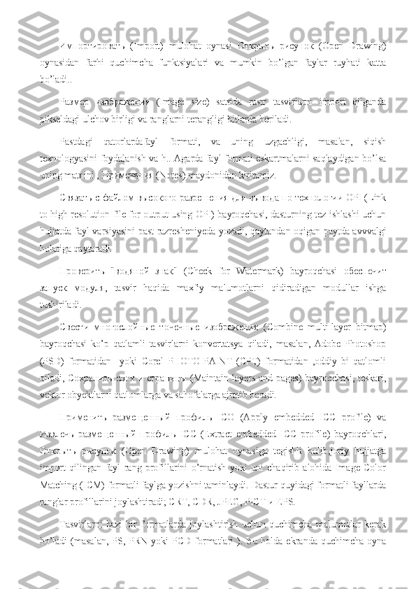 Импортировать   (Import)   mulohat   oynasi   Открыть   рисунок   (Open   Drawing)
oynasidan   farhi   quchimcha   funktsiyalari   va   mumkin   bo’lgan   faylar   ruyhati   katta
bo’ladi..
Размер   изображения   (Image   size)   satrida   rastr   tasvirlarni   import   qilganda
pikseldagi ulchov birligi va ranglarni terangligi bitlarda beriladi.
Pastdagi   qatorlardafayl   formati,   va   uning   uzgachligi,   masalan,   siqish
texnologyasini foydalanish va h.. Agarda fayl formati eskartmalarni saqlaydigan bo’lsa
uning matnini ,  Примечания  (Notes) maydonidan kiritamiz.
Связать   с   файлом   высокого   разрешения   для   вывода   по   технологии  OPI (Link
to high resolution file for output using OPI) bayroqchasi, dasturning tez ishlashi uchun
hujjatda fayl varsiyasini past razresheniyeda yozadi, qaytandan oqigan paytda avvvalgi
holatiga qaytaradi.
Проверить   " водяной   знак "   (Check   for   Watermark)   bayroqchasi   обеспечит
запуск   модуля ,   tasvir   haqida   maxfiy   malumotlarni   qidiradigan   modullar   ishga
tushiriladi.
Свести   многослойные   точечные   изображения   (Combine   multi-layer   bitmap)
bayroqchasi   ko’p   qatlamli   tasvirlarni   konvertatsya   qiladi,   masalan,   Adobe   Photoshop
(PSD)   formatidan     yoki   Corel   PHOTO-PAINT   (CPT)   formatidan   ,oddiy   bi   qatlomli
qiladi,   Сохранить   слои   и   страницы   (Maintain layers and pages) bayroqchasi, teskari,
vektor obyektlarni qatlomlarga va sahofalarga ajratib beradi.
Применить   размещенный   профиль   ICO   (Apply   embedded   ICC   profile)   va
Извлечь   размещенный   профиль   ICC   (Extract   embedded   ICC   profile)   bayroqchlari,
Открыть   рисунок   (Open   Drawing)   mulohat   oynasiga   tegishli   bulib,joriy   hujjatga
import   qilingan   fayl   rang   profillarini   o’rnatish   yoki   uni   chaqirib   alohida   Image   Color
Matching (ICM) formatli faylga yozishni taminlaydi. Dastur quyidagi formatli fayllarda
ranglar profillarini joylashtiradi; CRT, CDR, JPEG, PICT  и  EPS.
Tasvirlarni   bazi   bir   formatlarda   joylashtirish   uchun   quchimcha   malumotlar   kerak
bo’ladi   (masalan,   PS,  PRN  yoki  PCD  formatlari  ). Bu  holda  ekranda quchimcha  oyna 