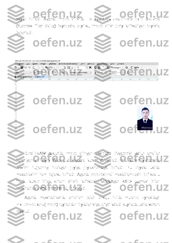 paydo   bo’ladi.   Agarda   import   qilishda   He   выводить   диалоговое   окно   фильтра
(Suppress   filter   dialog)   bayroqcha   qoyilsa,   import   qilish   joriy   ko’rsatilgan   boyicha
bajariladi.
CorelDRAW   dasturida   import   qilingan   tasvirlarni   o’zgartirish   uchun   amallar
bajarilgandan   keyin   ekranga   boshqacha   kursor   chiqariladi.   Shu   kursor   yordamida
tasvirni   hujjatning   hoqlagan   joyiga   joylashtirishga   bo’ladi.   Bu   obyekt   ustida
mastablashni   ham   bajarsa   bo’ladi.   Agarda   proportsional   mastablamoqchi   bo’lsak   u
holda   kursor   bilan   sohani   chizib   ko’rsatish   kerak.Agar   <Alt>   tugmasi   bilan
masshtablashtirilsa proportsinal bo’lmaydi.
Agarda   masshtablashda   aniqliqni   talab   qilsa,u   holda   mulahot   oynasidagi
Импортировать  (Import) ruyhatidan foydalanishga to’gri keladi.Ruyhatda uchta variant
mavjud: 