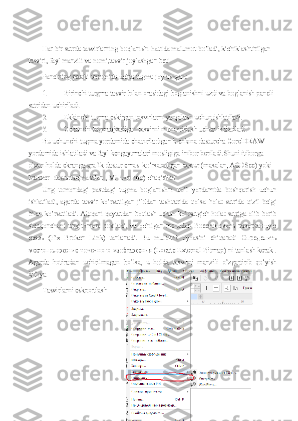 Har bir satrda tasvirlarning boqlanishi haqida malumot bo’ladi, kichiklashtirilgan 
tasviri, fayl manzili va nomi,tasvir joylashgan beti.
Panelning pastki tomonida uchta tugma joylashgan:
1. Birinchi turgma tasvir bilan orasidagi boglanishni uzdi va boglanish paneli 
satridan uchiriladi.
2. Ekkinchi tugma eskirgan tasvirlarni yangilash uchun ishlatiladi.
3. Uchunchi tugmaajratilgan tasvirni muharrirlash uchun ishlatiladi.
Bu uchunchi tugma yordamida chaqiriladigan kichkina dasturcha CorelDRAW 
yordamida ishlatiladi va fayl kengaytmalari mosligiga inibor beriladi.Shuni itiborga 
olgan holda ekranga grafik dastur emas  ko’rsatadigan dastur (masalan, ACDSee) yoki 
brauzer -dasturlar(masalan , MI Explorer) chaqiriladi.
Ung   tomondagi   pastdagi   tugma   boglanishni   qo’l   yordamida   boshqarish   uchun
ishlatiladi,   agarda   tasvir   ko’rsatilgan   jilddan   tashqarida   qolsa   holat   satrida   qizil   belgi
bilan ko’rsatiladi. Aloqani qaytatdan boqlash uchun ko’rsatgich holat satriga olib borib
sichqonchani   ung   tomoni   bosiladi,   va   ochilgan   menudan   Восстановить   разорванную
связь   (Fix   Broken   Link)   tanlanadi.   Bu   mulohot   oynasini   chiqaradi   Определить
местоположение   точечного   изображения  (Locate  External  Bitmap) ni tanlash kerak .
Agarda   hotiradan   uchirilmagan   bo’lsa,   u   holda   tasvirni   manzili   o’zgartirib   qo’yish
kifoya.
Tasvirlarni eskportlash 